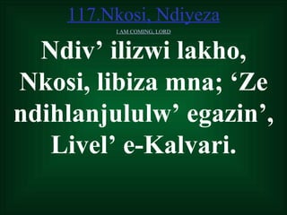 117.Nkosi, Ndiyeza
         I AM COMING, LORD



  Ndiv’ ilizwi lakho,
Nkosi, libiza mna; ‘Ze
ndihlanjululw’ egazin’,
   Livel’ e-Kalvari.
 