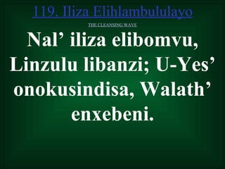119. Iliza Elihlambululayo
           THE CLEANSING WAVE



  Nal’ iliza elibomvu,
Linzulu libanzi; U-Yes’
onokusindisa, Walath’
       enxebeni.
 