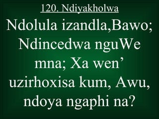 120. Ndiyakholwa
Ndolula izandla,Bawo;
 Ndincedwa nguWe
    mna; Xa wen’
uzirhoxisa kum, Awu,
  ndoya ngaphi na?
 