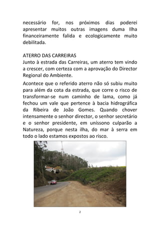 necessário for, nos próximos dias poderei
apresentar muitos outras imagens duma Ilha
financeiramente falida e ecologicamente muito
debilitada.

ATERRO DAS CARREIRAS
Junto à estrada das Carreiras, um aterro tem vindo
a crescer, com certeza com a aprovação do Director
Regional do Ambiente.
Acontece que o referido aterro não só subiu muito
para além da cota da estrada, que corre o risco de
transformar-se num caminho de lama, como já
fechou um vale que pertence à bacia hidrográfica
da Ribeira de João Gomes. Quando chover
intensamente o senhor director, o senhor secretário
e o senhor presidente, em uníssono culparão a
Natureza, porque nesta ilha, do mar à serra em
todo o lado estamos expostos ao risco.




                         2
 