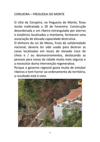 CORUJEIRA – FREGUESIA DO MONTE

O sítio da Corujeira, na freguesia do Monte, ficou
muito maltratado a 20 de Fevereiro. Construção
desordenada e um ribeiro estrangulado por aterros
e estaleiros localizados a montante, formaram uma
associação de elevada capacidade destrutiva.
O dinheiro da Lei de Meios, fruto da solidariedade
nacional, deveria ter sido usado para destruir as
casas localizadas em locais de elevado risco de
cheia e / ou desmoronamentos, deslocando as
pessoas para zonas da cidade muito mais seguras e
a necessitar duma intervenção regenerativa.
Porque o governo regional gosta muito de entubar
ribeiros e tem horror ao ordenamento do território,
o resultado está à vista.




                         4
 