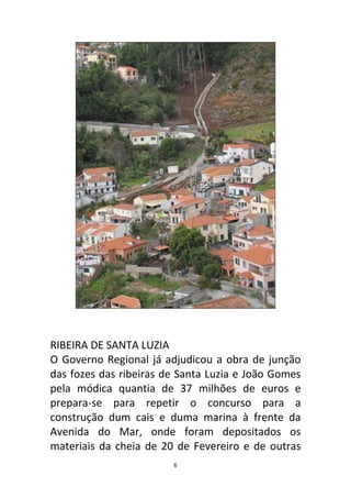 RIBEIRA DE SANTA LUZIA
O Governo Regional já adjudicou a obra de junção
das fozes das ribeiras de Santa Luzia e João Gomes
pela módica quantia de 37 milhões de euros e
prepara-se para repetir o concurso para a
construção dum cais e duma marina à frente da
Avenida do Mar, onde foram depositados os
materiais da cheia de 20 de Fevereiro e de outras
                        6
 
