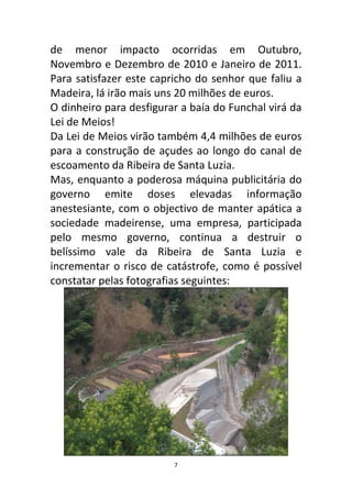de menor impacto ocorridas em Outubro,
Novembro e Dezembro de 2010 e Janeiro de 2011.
Para satisfazer este capricho do senhor que faliu a
Madeira, lá irão mais uns 20 milhões de euros.
O dinheiro para desfigurar a baía do Funchal virá da
Lei de Meios!
Da Lei de Meios virão também 4,4 milhões de euros
para a construção de açudes ao longo do canal de
escoamento da Ribeira de Santa Luzia.
Mas, enquanto a poderosa máquina publicitária do
governo emite doses elevadas informação
anestesiante, com o objectivo de manter apática a
sociedade madeirense, uma empresa, participada
pelo mesmo governo, continua a destruir o
belíssimo vale da Ribeira de Santa Luzia e
incrementar o risco de catástrofe, como é possível
constatar pelas fotografias seguintes:




                         7
 