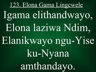 123. Elona Gama Lingcwele
Igama elithandwayo,
 Elona laziwa Ndim,
Elanikwayo ngu-Yise
      ku-Nyana
    amthandayo.
 