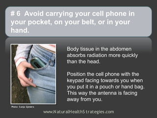 # 6 Avoid carrying your cell phone in
your pocket, on your belt, or in your
hand.

                                   Body tissue in the abdomen
                                   absorbs radiation more quickly
                                   than the head.

                                   Position the cell phone with the
                                   keypad facing towards you when
                                   you put it in a pouch or hand bag.
                                   This way the antenna is facing
                                   away from you.
Photo: S anja Gjenero

                        www.N aturalH ealthS trategies.com
 