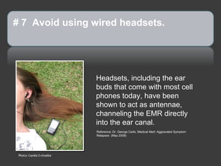 # 7 Avoid using wired headsets.




                           Headsets, including the ear
                           buds that come with most cell
                           phones today, have been
                           shown to act as antennae,
                           channeling the EMR directly
                           into the ear canal.
                           Reference: Dr. George Carlo, Medical Alert: Aggravated Symptom
                           Relapses (May 2008)




 Photo: Camila S chnaibe
 