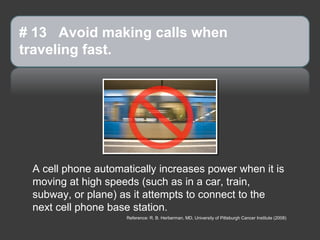 # 13 Avoid making calls when
traveling fast.




 A cell phone automatically increases power when it is
 moving at high speeds (such as in a car, train,
 subway, or plane) as it attempts to connect to the
 next cell phone base station.
                    Reference: R. B. Herberman, MD, University of Pittsburgh Cancer Institute (2008)
 