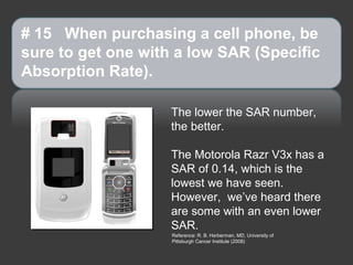 # 15 When purchasing a cell phone, be
sure to get one with a low SAR (Specific
Absorption Rate).

                    The lower the SAR number,
                    the better.

                    The Motorola Razr V3x has a
                    SAR of 0.14, which is the
                    lowest we have seen.
                    However, we’ve heard there
                    are some with an even lower
                    SAR.
                    Reference: R. B. Herberman, MD, University of
                    Pittsburgh Cancer Institute (2008)
 
