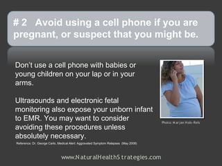 # 2 Avoid using a cell phone if you are
pregnant, or suspect that you might be.


Don’t use a cell phone with babies or
young children on your lap or in your
arms.

Ultrasounds and electronic fetal
monitoring also expose your unborn infant
to EMR. You may want to consider                                                     Photo: M ar jan H ols-Reis
avoiding these procedures unless
absolutely necessary.
Reference: Dr. George Carlo, Medical Alert: Aggravated Symptom Relapses (May 2008)



                              www.N aturalH ealthS trategies.com
 