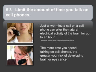 # 3 Limit the amount of time you talk on
cell phones.

                Just a two-minute call on a cell
                phone can alter the natural
                electrical activity of the brain for up
                to an hour.
                Reference: Spanish Neuro Diagnostic Research Institute




                The more time you spend
                talking on cell phones, the
                greater your risk of developing
                brain or eye cancer.
 
