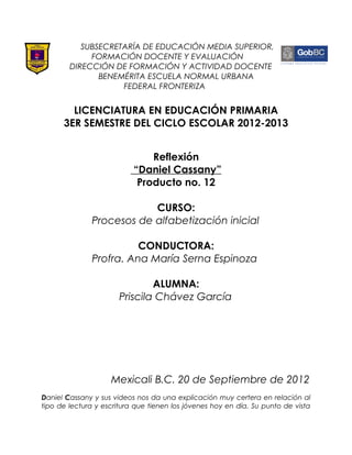 SUBSECRETARÍA DE EDUCACIÓN MEDIA SUPERIOR,
             FORMACIÓN DOCENTE Y EVALUACIÓN
        DIRECCIÓN DE FORMACIÓN Y ACTIVIDAD DOCENTE
               BENEMÉRITA ESCUELA NORMAL URBANA
                    FEDERAL FRONTERIZA


        LICENCIATURA EN EDUCACIÓN PRIMARIA
      3ER SEMESTRE DEL CICLO ESCOLAR 2012-2013


                               Reflexión
                           “Daniel Cassany”
                            Producto no. 12

                          CURSO:
              Procesos de alfabetización inicial

                         CONDUCTORA:
               Profra. Ana María Serna Espinoza

                               ALUMNA:
                       Priscila Chávez García




                    Mexicali B.C. 20 de Septiembre de 2012
Daniel Cassany y sus videos nos da una explicación muy certera en relación al
tipo de lectura y escritura que tienen los jóvenes hoy en día. Su punto de vista
 