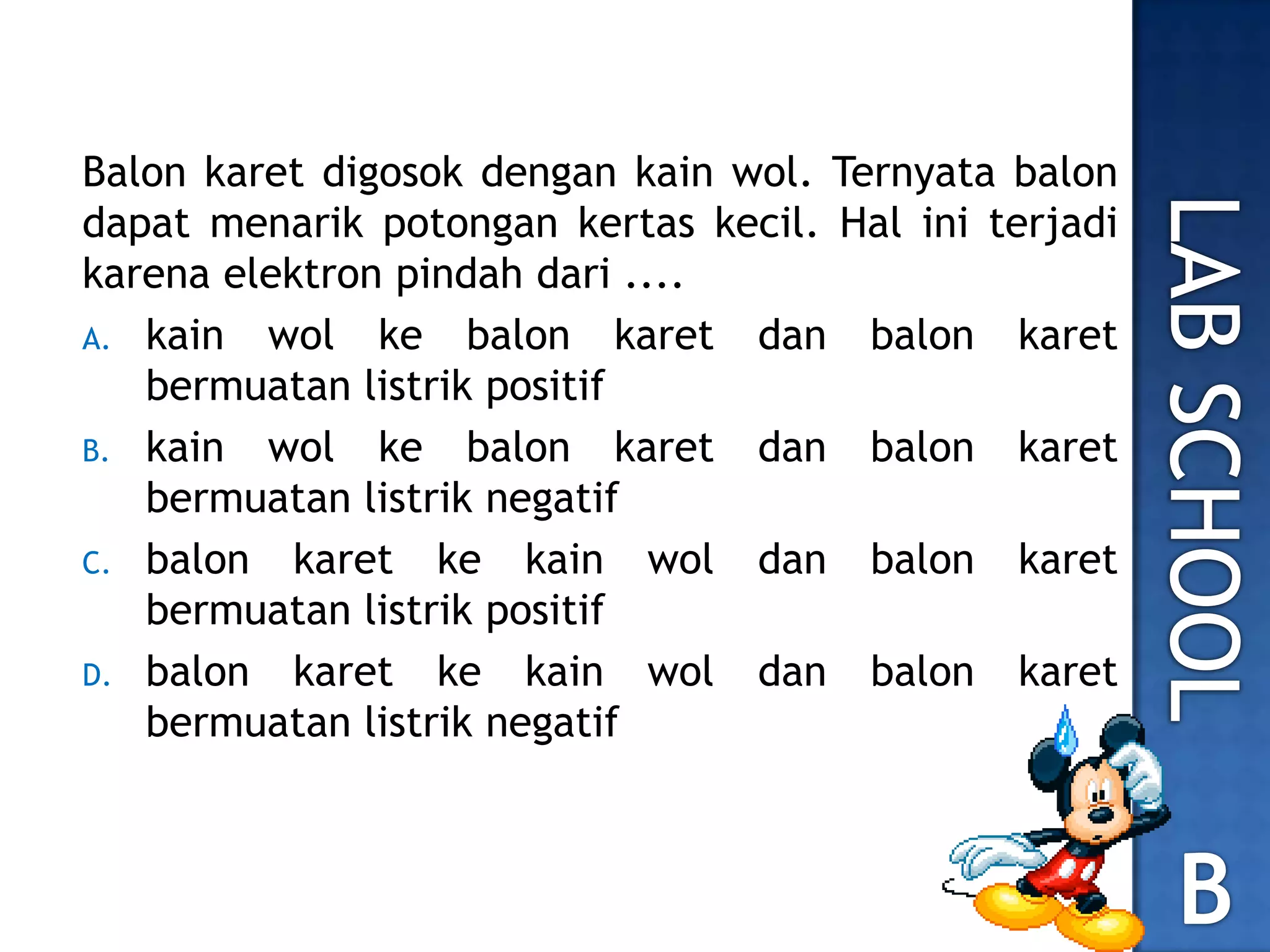 Balon karet digosok dengan kain wol. Ternyata balon
dapat menarik potongan kertas kecil. Hal ini terjadi
karena elektron pindah dari ....
A. kain wol ke balon karet dan balon karet
bermuatan listrik positif
B. kain wol ke balon karet dan balon karet
bermuatan listrik negatif
C. balon karet ke kain wol dan balon karet
bermuatan listrik positif
D. balon karet ke kain wol dan balon karet
bermuatan listrik negatif