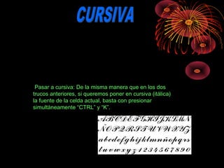  Pasar a cursiva: De la misma manera que en los dos 
trucos anteriores, si queremos poner en cursiva (itálica) 
la fuente de la celda actual, basta con presionar 
simultáneamente “CTRL” y “K”.
 