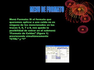 Menú Formato: Si el formato que
queremos aplicar a una celda no es
ninguno de los mencionados en los
trucos 5, 6, 7 u 8, nos queda la
posibilidad de entrar en el submenú
“Formato de Celdas” (figura 1)
presionando simultáneamente
“CTRL” y “1”
 