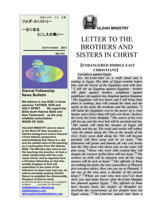 ULDAH MINISTRY
LETTER TO THE
BROTHERS AND
SISTERS IN CHRIST
【ENDANGERED MIDDLE EAST
CHRISTIANS】
A prophecy against Egypt:
See, the LORD rides on a swift cloud and is
coming to Egypt. The idols of Egypt tremble before
him, and the hearts of the Egyptians melt with fear.
2
‘I will stir up Egyptian against Egyptian – brother
will fight against brother, neighbour against
neighbour, city against city, kingdom against kingdom.
3
The Egyptians will lose heart, and I will bring their
plans to nothing; they will consult the idols and the
spirits of the dead, the mediums and the spiritists. 4
I
will hand the Egyptians over to the power of a cruel
master, and a fierce king will rule over them,’ declares
the Lord, the LORD Almighty. 5
The waters of the river
will dry up, and the river bed will be parched and dry.
6
The canals will stink; the streams of Egypt will
dwindle and dry up. The reeds and rushes will wither,
7
also the plants along the Nile, at the mouth of the
river. Every sown field along the Nile will become
parched, will blow away and be no more. 8
The
fishermen will groan and lament, all who cast hooks
into the Nile; those who throw nets on the water will
pine away. 9
Those who work with combed flax will
despair, the weavers of fine linen will lose hope. 10
The
workers in cloth will be dejected, and all the wage
earners will be sick at heart. 11
The officials of Zoan
are nothing but fools; the wise counsellors of Pharaoh
give senseless advice. How can you say to Pharaoh, ‘I
am one of the wise men, a disciple of the ancient
kings’? 12
Where are your wise men now? Let them
show you and make known what the LORD Almighty
has planned against Egypt. 13
The officials of Zoan
have become fools, the leaders of Memphis are
deceived; the cornerstones of her peoples have led
Egypt astray. 14
The LORD has poured into them a
平成２５年 ９月 月報
フルダ・ミニストリー
ー主に在る
とこしえの集いー
SEPTEMBER 2013
NO 215
Eternal Fellowship
News Bulletin
We believe in one GOD, in three
persons; FATHER, SON and
HOLY SPIRIT. We regard the
Bible (both Hebrew Bible and
New Testament) as the only
infallible authoritative
WORD OF GOD.
HULDAH MINISTRY aims to return
to the Word Of God, founded on
Hebrew background and to interpret
it from Hebraic perspective,
acknowledging that Jesus is a Jew
and the Jewish-ness of His teaching
as a continuation from the Hebrew
Bible. The Ministry also aims to put
His teaching into practice, to have a
closer relationship with the Lord,
Jesus Christ, and to regularly have
a Christian fellowship so that this-
worldly kingdom of God will
materialise in the midst of the
followers of Jesus here and now, as
well as earnestly seeking Christ's
Return to establish the otherworldly
Kingdom of God on earth.
All activities are free of charge and no obligation
whatever. Just enjoy our fellowship!
huldahministry.blogspot.jp
huldahministry.com
information@huldahministry.com
 