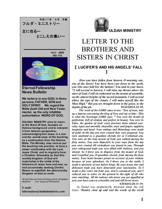 1
ULDAH MINISTRY
LETTER TO THE
BROTHERS AND
SISTERS IN CHRIST
【 LUCIFER’S AND HIS ANGELS’ FALL
】
How you have fallen from heaven, O morning star,
son of the dawn! You have been cast down to the earth,
you who once laid low the nations! You said in your heart,
“I will ascend to heaven; I will raise my throne above the
stars of God; I will sit enthroned on the mount of assembly,
on the utmost heights of the sacred mountain. I will ascend
above the tops of the clouds; I will make myself like the
Most High.” But you are brought down to the grave, to the
depths of the pit. ISAIAH14:12~15.
The word of the LORD came to me: “Son of man, take
up a lament concerning the king of Tyre and say to him: ‘This
is what the Sovereign LORD says: “ You were the model of
perfection, full of wisdom and perfect in beauty. You were in
Eden, the garden of God; every precious stone adored you:
ruby, topaz and emerald, chrysolite, onyx and jasper, sapphire,
turquoise and beryl. Your settings and Mountings were made
of gold; on the day you were created they were prepared. You
were anointed as a guardian cherub, for so I ordained you.
You were on the holy mount of God; you walked among the
fiery stones. You were blameless in your ways from the day
you were created till wickedness was found in you. Through
your widespread trade you were filled with violence, and you
sinned. So I drove you in disgrace from the mount of God,
and I expelled you, O guardian cherub, from among the fiery
stones. Your heart became proud on account of your wisdom
because of your splendour. So I threw you to the earth; I
made a spectacle of you before kings. By your many sins and
dishonest trade you have desecrated your sanctuaries. So I
made a fire come out from you, and it consumed you, and I
reduced you to ashes on the ground in the sight of all who
were watching. All the nations who knew you are appalled at
you; you have come to a horrible end and will be no more.
EZEKIEL28:11~19.
As Daniel was prophetically informed about the end
times: ‘Daniel, close up and seal the words of the scroll
平成１7 年 ５月 月報
フルダ・ミニストリー
主に在るー
とこしえの集いー
MAY 2005
NO 115
EternalFellowship
News Bulletin
We believe in one GOD, in three
persons; FATHER, SON and
HOLY SPIRIT. We regard the
Bible (both Old and New Testa-
ments) as the only infallible
authoritative WORD OF GOD.
HULDAH MINISTRY aims to return
to the Word Of God, founded on
Hebrew background and to interpret
it from Hebraic perspective,
acknowledging that Jesus is a Jew
and the Jewish-ness of His teaching
as a continuation from the Hebrew
Bible. The Ministry also aims to put
His teaching into practice, to have a
closer relationship with the Lord,
Jesus Christ, and to regularly have
a Christian fellowship so that this-
worldly kingdom of God will
materialise in the midst of the
followers of Jesus here and now, as
well asearnestly seeking Christ's
Return to establish the otherworldly
Kingdom of God on earth.
All activities are free of charge and no obligation
whatever. Just enjoyour fellowship!
E-mail:
information@huldahministry.com
 
