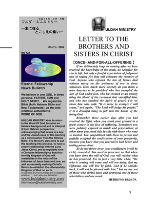 ULDAH MINISTRY
LETTER TO THE
BROTHERS AND
SISTERS IN CHRIST
【ONCE- AND-FOR-ALL-OFFERING 】
If we deliberately keep on sinning after we have
received the knowledge of the truth, no sacrifice for
sins is left, but only a fearful expectation of judgment
and of raging fire that will consume the enemies of
God. Anyone who rejected the law of Moses died
without mercy on the testimony of two or three
witnesses. How much more severely do you think a
man deserves to be punished who has trampled the
Son of God under foot, who has treated as an unholy
thing the blood of the covenant that sanctified him,
and who has insulted the Spirit of grace? For we
know him who said, “It is mine to avenge; I will
repay,” and again, “The Lord will judge his people.”
It is a dreadful thing to fall into the hands of the
living God.
Remember those earlier days after you had
received the light, when you stood your ground in a
great contest in the face of suffering. Sometimes you
were publicly exposed to insult and persecution; at
other times you stood side by side with those who were
so treated. You sympathised with those in prison and
joyfully accepted the confiscation of your prosperity,
because you knew that you yourselves had better and
lasting possessions.
So do not throw away your confidence; it will be
richly rewarded. You need to persevere so that when
you have done the will of God, you will receive what
he has promised. For in just a very little while, “He
who is coming will come and will not delay. But my
righteous one will live by faith. And if he shrinks
back, I will not be pleased with him,” but we are not
of those who shrink back and destroyed, but of those
who believe and are saved.
HEBREWS 10:26-39.
1
　　平成１８年　３月　月報
フルダ・ミニストリー
ー主に在る
とこしえの集いー
　　 　 MARCH 2006
NO 125
Eternal Fellowship
News Bulletin
We believe in one GOD, in three
persons; FATHER, SON and
HOLY SPIRIT. We regard the
Bible (both Hebrew Bible and
New Testaments) as the only
infallible authoritative
WORD OF GOD.
HULDAH MINISTRY aims to return
to the Word Of God, founded on
Hebrew background and to interpret
it from Hebraic perspective,
acknowledging that Jesus is a Jew
and the Jewish-ness of His teaching
as a continuation from the Hebrew
Bible. The Ministry also aims to put
His teaching into practice, to have a
closer relationship with the Lord,
Jesus Christ, and to regularly have
a Christian fellowship so that this-
worldly kingdom of God will
materialise in the midst of the
followers of Jesus here and now, as
well as earnestly seeking Christ's
Return to establish the otherworldly
Kingdom of God on earth.
All activities are free of charge and no obligation
whatever. Just enjoy our fellowship!
www.huldahministry.com
information@huldahministry.com
 