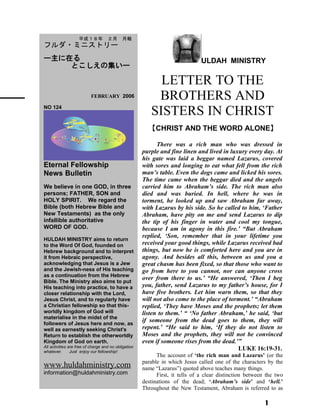 ULDAH MINISTRY
LETTER TO THE
BROTHERS AND
SISTERS IN CHRIST
【CHRIST AND THE WORD ALONE】
There was a rich man who was dressed in
purple and fine linen and lived in luxury every day. At
his gate was laid a beggar named Lazarus, covered
with sores and longing to eat what fell from the rich
man’s table. Even the dogs came and licked his sores.
The time came when the beggar died and the angels
carried him to Abraham’s side. The rich man also
died and was buried. In hell, where he was in
torment, he looked up and saw Abraham far away,
with Lazarus by his side. So he called to him, ‘Father
Abraham, have pity on me and send Lazarus to dip
the tip of his finger in water and cool my tongue,
because I am in agony in this fire.’ “But Abraham
replied, ‘Son, remember that in your lifetime you
received your good things, while Lazarus received bad
things, but now he is comforted here and you are in
agony. And besides all this, between us and you a
great chasm has been fixed, so that those who want to
go from here to you cannot, nor can anyone cross
over from there to us.’ “He answered, ‘Then I beg
you, father, send Lazarus to my father’s house, for I
have five brothers. Let him warn them, so that they
will not also come to the place of torment.’ “Abraham
replied, ‘They have Moses and the prophets; let them
listen to them.’ “ ‘No father Abraham,’ he said, ‘but
if someone from the dead goes to them, they will
repent.’ “He said to him, ‘If they do not listen to
Moses and the prophets, they will not be convinced
even if someone rises from the dead.’” 　
LUKE 16:19-31.
The account of ‘the rich man and Lazarus’ (or the
parable in which Jesus called one of the characters by the
name “Lazarus”) quoted above teaches many things.
First, it tells of a clear distinction between the two
destinations of the dead; ‘Abraham’s side’ and ‘hell.’
Throughout the New Testament, Abraham is referred to as
1
　　平成１８年　２月　月報
フルダ・ミニストリー
ー主に在る
とこしえの集いー
　　 　 FEBRUARY 2006
NO 124
Eternal Fellowship
News Bulletin
We believe in one GOD, in three
persons; FATHER, SON and
HOLY SPIRIT. We regard the
Bible (both Hebrew Bible and
New Testaments) as the only
infallible authoritative
WORD OF GOD.
HULDAH MINISTRY aims to return
to the Word Of God, founded on
Hebrew background and to interpret
it from Hebraic perspective,
acknowledging that Jesus is a Jew
and the Jewish-ness of His teaching
as a continuation from the Hebrew
Bible. The Ministry also aims to put
His teaching into practice, to have a
closer relationship with the Lord,
Jesus Christ, and to regularly have
a Christian fellowship so that this-
worldly kingdom of God will
materialise in the midst of the
followers of Jesus here and now, as
well as earnestly seeking Christ's
Return to establish the otherworldly
Kingdom of God on earth.
All activities are free of charge and no obligation
whatever. Just enjoy our fellowship!
www.huldahministry.com
information@huldahministry.com
 