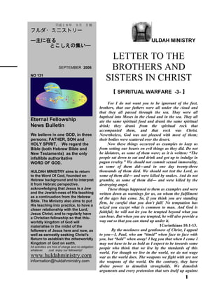 ULDAH MINISTRY
LETTER TO THE
BROTHERS AND
SISTERS IN CHRIST
【 SPIRITUAL WARFARE -3- 】
For I do not want you to be ignorant of the fact,
brothers, that our fathers were all under the cloud and
that they all passed through the sea. They were all
baptised into Moses in the cloud and in the sea. They all
ate the same spiritual food and drank the same spiritual
drink; they drank from the spiritual rock that
accompanied them, and that rock was Christ.
Nevertheless, God was not pleased with most of them;
their bodies were scattered over the desert.
Now these things occurred as examples to keep us
from setting our hearts on evil things as they did. Do not
be idolaters, as some of them were; as it is written: “The
people sat down to eat and drink and got up to indulge in
pagan revelry.” We should not commit sexual immorality,
as some of them did―and in one day twenty-three
thousands of them died. We should not test the Lord, as
some of them did― and were killed by snakes. And do not
grumble, as some of them did― and were killed by the
destroying angel.
These things happened to them as examples and were
written down as warnings for us, on whom the fulfilment
of the ages has come. So, if you think you are standing
firm, be careful that you don’t fall! No temptation has
seized you except what is common to man. And God is
faithful; he will not let you be tempted beyond what you
can bear. But when you are tempted, he will also provide a
way out so that you can stand up under it.
　　　　　　　　 1Corinthians 10:1-13.
By the meekness and gentleness of Christ, I appeal
to you―I, Paul, who am “timid” when face to face with
you, but “bold” when away! I beg you that when I come I
may not have to be as bold as I expect to be towards some
people who think that we live by the standards of this
world. For though we live in the world, we do not wage
war as the world does. The weapons we fight with are not
the weapons of the world. On the contrary, they have
divine power to demolish strongholds. We demolish
arguments and every pretension that sets itself up against
1
　　平成１８年　９月　月報
フルダ・ミニストリー
ー主に在る
とこしえの集いー
　　 SEPTEMBER 2006
NO 131
Eternal Fellowship
News Bulletin
We believe in one GOD, in three
persons; FATHER, SON and
HOLY SPIRIT. We regard the
Bible (both Hebrew Bible and
New Testaments) as the only
infallible authoritative
WORD OF GOD.
HULDAH MINISTRY aims to return
to the Word Of God, founded on
Hebrew background and to interpret
it from Hebraic perspective,
acknowledging that Jesus is a Jew
and the Jewish-ness of His teaching
as a continuation from the Hebrew
Bible. The Ministry also aims to put
His teaching into practice, to have a
closer relationship with the Lord,
Jesus Christ, and to regularly have
a Christian fellowship so that this-
worldly kingdom of God will
materialise in the midst of the
followers of Jesus here and now, as
well as earnestly seeking Christ's
Return to establish the otherworldly
Kingdom of God on earth.
All activities are free of charge and no obligation
whatever. Just enjoy our fellowship!
www.huldahministry.com
information@huldahministry.com
 