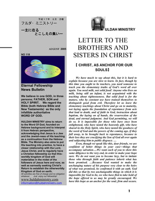 ULDAH MINISTRY
LETTER TO THE
BROTHERS AND
SISTERS IN CHRIST
【 CHRIST, AS ANCHOR FOR OUR
SOULS】
We have much to say about this, but it is hard to
explain because you are slow to learn. In fact, though by
this time you ought to be teachers, you need someone to
teach you the elementary truths of God’s word all over
again. You need milk, not solid food! Anyone who lives on
milk, being still an infant, is not acquainted with the
teaching about righteousness. But solid food is for the
mature, who by constant use have trained themselves to
distinguish good from evil. Therefore let us leave the
elementary teachings about Christ and go on to maturity,
not laying again the foundation of repentance from acts
that lead to death, and of faith in God, instruction about
baptism, the laying on of hands, the resurrection of the
dead, and eternal judgment. And God permitting, we will
do so. It is impossible for those who have once been
enlightened, who have tasted the heavenly gift, who have
shared in the Holy Spirit, who have tasted the goodness of
the word of God and the powers of the coming age, if they
fall away, to be brought back to repentance, because to
their loss they are crucifying the Son of God all over again
and subjecting him to public disgrace. …
Even, though we speak like this, dear friends, we are
confident of better things in your case―things that
accompany salvation….We want each of you to show this
same diligence to the very end, in order to make your hope
sure. We do not want you to become lazy, but to imitate
those who through faith and patience inherit what has
been promised. …Because God wanted to make the
unchanging nature of his purpose very clear to the heirs
of what was promised, he confirmed it with an oath. God
did this so that by two unchangeable things in which it is
impossible for God to lie, we who have fled to take hold of
the hope offered to us may be greatly encouraged. We
have this hope as an anchor for the soul, firm and secure.
1
　　平成１ 7 年　８月　月報
フルダ・ミニストリー
ー主に在る
とこしえの集いー
　　 　 AUGUST 2005
NO 118
Eternal Fellowship
News Bulletin
We believe in one GOD, in three
persons; FATHER, SON and
HOLY SPIRIT. We regard the
Bible (both Hebrew Bible and
New Testaments) as the only
infallible authoritative
WORD OF GOD.
HULDAH MINISTRY aims to return
to the Word Of God, founded on
Hebrew background and to interpret
it from Hebraic perspective,
acknowledging that Jesus is a Jew
and the Jewish-ness of His teaching
as a continuation from the Hebrew
Bible. The Ministry also aims to put
His teaching into practice, to have a
closer relationship with the Lord,
Jesus Christ, and to regularly have
a Christian fellowship so that this-
worldly kingdom of God will
materialise in the midst of the
followers of Jesus here and now, as
well as earnestly seeking Christ's
Return to establish the otherworldly
Kingdom of God on earth.
All activities are free of charge and no obligation
whatever. Just enjoy our fellowship!
www.huldahministry.com
information@huldahministry.com
 