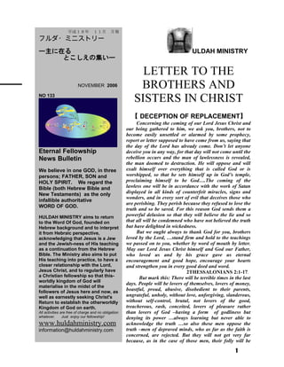 ULDAH MINISTRY
LETTER TO THE
BROTHERS AND
SISTERS IN CHRIST
【 DECEPTION OF REPLACEMENT】
Concerning the coming of our Lord Jesus Christ and
our being gathered to him, we ask you, brothers, not to
become easily unsettled or alarmed by some prophecy,
report or letter supposed to have come from us, saying that
the day of the Lord has already come. Don’t let anyone
deceive you in any way, for that day will not come until the
rebellion occurs and the man of lawlessness is revealed,
the man doomed to destruction. He will oppose and will
exalt himself over everything that is called God or is
worshipped, so that he sets himself up in God’s temple,
proclaiming himself to be God….The coming of the
lawless one will be in accordance with the work of Satan
displayed in all kinds of counterfeit miracles, signs and
wonders, and in every sort of evil that deceives those who
are perishing. They perish because they refused to love the
truth and so be saved. For this reason God sends them a
powerful delusion so that they will believe the lie and so
that all will be condemned who have not believed the truth
but have delighted in wickedness.
But we ought always to thank God for you, brothers
loved by the Lord, …stand firm and hold to the teachings
we passed on to you, whether by word of mouth by letter.
May our Lord Jesus Christ himself and God our Father,
who loved us and by his grace gave us eternal
encouragement and good hope, encourage your hearts
and strengthen you in every good deed and word.
2THESSALONIANS 2:1-17．
But mark this: There will be terrible times in the last
days. People will be lovers of themselves, lovers of money,
boastful, proud, abusive, disobedient to their parents,
ungrateful, unholy, without love, unforgiving, slanderous,
without self-control, brutal, not lovers of the good,
treacherous, rash, conceited, lovers of pleasure rather
than lovers of God –having a form of godliness but
denying its power …always learning but never able to
acknowledge the truth …so also these men oppose the
truth –men of depraved minds, who as far as the faith is
concerned, are rejected. But they will not get very far
because, as in the case of those men, their folly will be
1
　　平成１８年　１１月　月報
フルダ・ミニストリー
ー主に在る
とこしえの集いー
　　 NOVEMBER 2006
NO 133
Eternal Fellowship
News Bulletin
We believe in one GOD, in three
persons; FATHER, SON and
HOLY SPIRIT. We regard the
Bible (both Hebrew Bible and
New Testaments) as the only
infallible authoritative
WORD OF GOD.
HULDAH MINISTRY aims to return
to the Word Of God, founded on
Hebrew background and to interpret
it from Hebraic perspective,
acknowledging that Jesus is a Jew
and the Jewish-ness of His teaching
as a continuation from the Hebrew
Bible. The Ministry also aims to put
His teaching into practice, to have a
closer relationship with the Lord,
Jesus Christ, and to regularly have
a Christian fellowship so that this-
worldly kingdom of God will
materialise in the midst of the
followers of Jesus here and now, as
well as earnestly seeking Christ's
Return to establish the otherworldly
Kingdom of God on earth.
All activities are free of charge and no obligation
whatever. Just enjoy our fellowship!
www.huldahministry.com
information@huldahministry.com
 