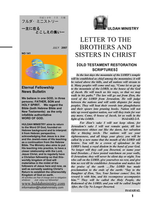 ULDAH MINISTRY
LETTER TO THE
BROTHERS AND
SISTERS IN CHRIST
【OLD TESTAMENT RESTORATION
SCRIPTURES】
In the last days the mountain of the LORD’s temple
will be established as chief among the mountains; it will
be raised above the hills, and all nations will stream to
it. Many peoples will come and say, “Come let us go up
to the mountain of the LORD, to the house of the God
of Jacob. He will teach us his ways, so that we may
walk in his paths.” The law will go out from Zion, the
word of the LORD from Jerusalem. He will judge
between the nations and will settle disputes for many
peoples. They will beat their swords into ploughshares
and their spears into pruning hooks. Nation will not
take up sword against nation, nor will they train for war
any more. Come, O house of Jacob, let us walk in the
light of the LORD. ISAIAH2:2-5.
For Zion’s sake I will not keep silent, for
Jerusalem’s sake I will not remain quiet, till her
righteousness shines out like the dawn, her salvation
like a blazing torch. The nations will see your
righteousness, and all kings your glory; you will be
called by a new name that the mouth of the LORD will
bestow. You will be a crown of splendour in the
LORD’s hand, a royal diadem in the hand of your God.
No longer will they call you Deserted, or name your
land Desolate…I have posted watchmen on your walls,
O Jerusalem; they will never be silent day or night. You
who call on the LORD, give yourselves no rest, and give
him no rest till he establishes Jerusalem and makes her
the praise of the earth …The LORD has made
proclamation to the ends of the earth: “Say to the
Daughter of Zion, ‘See, Your Saviour comes! See, his
reward is with him, and his recompense accompanies
him.’” They will be called the Holy People, the
Redeemed of the LORD; and you will be called Sought
After, the City No Longer Deserted.
ISAIAH 62.
1
　　平成１９年　７月　月報
フルダ・ミニストリー
ー主に在る
とこしえの集いー
　　 　 JULY 2007
NO 141
Eternal Fellowship
News Bulletin
We believe in one GOD, in three
persons; FATHER, SON and
HOLY SPIRIT. We regard the
Bible (both Hebrew Bible and
New Testaments) as the only
infallible authoritative
WORD OF GOD.
HULDAH MINISTRY aims to return
to the Word Of God, founded on
Hebrew background and to interpret
it from Hebraic perspective,
acknowledging that Jesus is a Jew
and the Jewish-ness of His teaching
as a continuation from the Hebrew
Bible. The Ministry also aims to put
His teaching into practice, to have a
closer relationship with the Lord,
Jesus Christ, and to regularly have
a Christian fellowship so that this-
worldly kingdom of God will
materialise in the midst of the
followers of Jesus here and now, as
well as earnestly seeking Christ's
Return to establish the otherworldly
Kingdom of God on earth.
All activities are free of charge and no obligation
whatever. Just enjoy our fellowship!
www.huldahministry.com
information@huldahministry.com
 