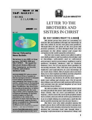 ULDAH MINISTRY
LETTER TO THE
BROTHERS AND
SISTERS IN CHRIST
【A WAY SEEMS RIGHT TO A MAN】
His divine power has given us everything we
need for life and godliness through our knowledge of
him who called us by his own glory and goodness.
Through these he has given us his very great and
precious promises, so that through them you may
participate in the divine nature and escape the
corruption in the world caused by evil desires.
For this very reason, make every effort to add to
your faith goodness; and to goodness, knowledge; and
to knowledge, self-control; and to self-control,
perseverance; and to perseverance, godliness; and to
godliness, brotherly kindness; and to brotherly
kindness, love. For if you possess these qualities in
increasing measure, they will keep you from being
ineffective and unproductive in your knowledge of
our Lord Jesus Christ. But if anyone does not have
them, he is short-sighted and blind, and has forgotten
that he has been cleansed from his past sins.
Therefore, my brothers, be all the more eager to
make your calling and election sure. For if you do
these things, you will never fall, and you will receive a
rich welcome into the eternal kingdom of our Lord
and Saviour Jesus Christ…
We did not follow cleverly invented stories when
we told you about the power and coming of our Lord
Jesus Christ, but we were eye-witnesses of his
majesty…And we have the word of the prophets made
more certain, and you will do well to pay attention to
it, as to a light shining in a dark place, until the day
dawns and the morning star rises in your hearts…
But there were also false prophets among the
people, just as there will be false teachers among you.
They will secretly introduce destructive heresies, even
denying the sovereign Lord who bought them –
bringing swift destruction on themselves. Many will
1
　　平成２０年　１月　月報
フルダ・ミニストリー
ー主に在る
とこしえの集いー
　　 JANUARY 2008
NO 147
Eternal Fellowship
News Bulletin
We believe in one GOD, in three
persons; FATHER, SON and
HOLY SPIRIT. We regard the
Bible (both Hebrew Bible and
New Testaments) as the only
infallible authoritative
WORD OF GOD.
HULDAH MINISTRY aims to return
to the Word Of God, founded on
Hebrew background and to interpret
it from Hebraic perspective,
acknowledging that Jesus is a Jew
and the Jewish-ness of His teaching
as a continuation from the Hebrew
Bible. The Ministry also aims to put
His teaching into practice, to have a
closer relationship with the Lord,
Jesus Christ, and to regularly have
a Christian fellowship so that this-
worldly kingdom of God will
materialise in the midst of the
followers of Jesus here and now, as
well as earnestly seeking Christ's
Return to establish the otherworldly
Kingdom of God on earth.
All activities are free of charge and no obligation
whatever. Just enjoy our fellowship!
www.huldahministry.com
information@huldahministry.com
 