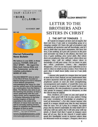ULDAH MINISTRY
LETTER TO THE
BROTHERS AND
SISTERS IN CHRIST
【　THE GIFT OF TONGUES　】
If I speak in tongues of men and of angels, but
have not love, I am only a resounding gong or a
clanging cymbal. If I have the gift of prophecy and
can fathom all mysteries and all knowledge, and if I
have a faith that can move mountains, but have not
love, I am nothing. If I give all I possess to the poor
and surrender my body to the flames, but have not
love, I gain nothing…love never fails. But where
there are prophecies, they will cease; where there are
tongues, they will be stilled; where there is
knowledge, it will pass away. For we know in part,
but when perfection comes, the imperfect
disappears…Now we see but a poor reflection as in a
mirror; then we shall see face to face. Now I know in
part; then I shall know fully, even as I am fully
known…
…anyone who speaks in a tongue does not speak
to men but to God. Indeed, no-one understands him;
he utters mysteries with his spirit. But everyone who
prophesies speaks to men for their strengthening,
encouragement and comfort…I would like every one
of you to speak in tongues, but I would rather have
you prophesy. He who prophesies is greater than one
who speaks in tongues, unless he interprets, so that
the church may be edified.
Now, brothers, if I come to you and speak in
tongues, what good will I be to you, unless I bring
you some revelation or knowledge or prophecy or
word of instruction? ...For this reason anyone who
speak in a tongue should pray that he may interpret
what he says. For if I pray in a tongue, my spirit
prays, but my mind is unfruitful. So what shall I do? I
will pray with my spirit, but I will also pray with my
mind;…I thank God that I speak in tongues more
than all of you. But in the church I would rather
speak five intelligible words to instruct others than
ten thousand words in a tongue…Tongues, then are a
1
　　平成１９年　１１月　月報
フルダ・ミニストリー
ー主に在る
とこしえの集いー
　　 NOVEMBER 2007
NO 145
Eternal Fellowship
News Bulletin
We believe in one GOD, in three
persons; FATHER, SON and
HOLY SPIRIT. We regard the
Bible (both Hebrew Bible and
New Testaments) as the only
infallible authoritative
WORD OF GOD.
HULDAH MINISTRY aims to return
to the Word Of God, founded on
Hebrew background and to interpret
it from Hebraic perspective,
acknowledging that Jesus is a Jew
and the Jewish-ness of His teaching
as a continuation from the Hebrew
Bible. The Ministry also aims to put
His teaching into practice, to have a
closer relationship with the Lord,
Jesus Christ, and to regularly have
a Christian fellowship so that this-
worldly kingdom of God will
materialise in the midst of the
followers of Jesus here and now, as
well as earnestly seeking Christ's
Return to establish the otherworldly
Kingdom of God on earth.
All activities are free of charge and no obligation
whatever. Just enjoy our fellowship!
www.huldahministry.com
information@huldahministry.com
 