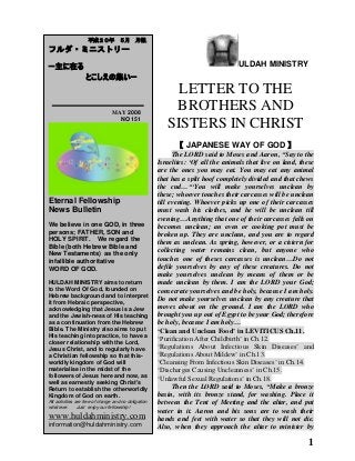 1
ULDAH MINISTRY
LETTER TO THE
BROTHERS AND
SISTERS IN CHRIST
【 JAPANESE WAY OF GOD 】
The LORD said to Moses and Aaron, “Say to the
Israelites: „Of all the animals that live on land, these
are the ones you may eat. You may eat any animal
that has a split hoof completely divided and that chews
the cud…“„You will make yourselves unclean by
these; whoever touches their carcasses will be unclean
till evening. Whoever picks up one of their carcasses
must wash his clothes, and he will be unclean till
evening…Anything that one of their carcasses falls on
becomes unclean; an oven or cooking pot must be
broken up. They are unclean, and you are to regard
them as unclean. As spring, however, or a cistern for
collecting water remains clean, but anyone who
touches one of theses carcasses is unclean…Do not
defile yourselves by any of these creatures. Do not
make yourselves unclean by means of them or be
made unclean by them. I am the LORD your God;
consecrate yourselves and be holy, because I am holy.
Do not make yourselves unclean by any creature that
moves about on the ground. I am the LORD who
brought you up out of Egypt to be your God; therefore
be holy, because I am holy…
‘Clean and Unclean Food’ in LEVITICUS Ch.11.
„Purification After Childbirth‟ in Ch.12.
„Regulations About Infectious Skin Diseases‟ and
„Regulations About Mildew‟ in Ch.13.
„Cleansing From Infectious Skin Diseases‟ in Ch.14.
„Discharges Causing Uncleanness‟ in Ch.15.
„Unlawful Sexual Regulations‟ in Ch.18.
Then the LORD said to Moses, “Make a bronze
basin, with its bronze stand, for washing. Place it
between the Tent of Meeting and the altar, and put
water in it. Aaron and his sons are to wash their
hands and feet with water so that they will not die.
Also, when they approach the altar to minister by
平成２０年 ５月 月報
フルダ・ミニストリー
ー主に在る
とこしえの集いー
MAY 2008
NO 151
Eternal Fellowship
News Bulletin
We believe in one GOD, in three
persons; FATHER, SON and
HOLY SPIRIT. We regard the
Bible (both Hebrew Bible and
New Testaments) as the only
infallible authoritative
WORD OF GOD.
HULDAH MINISTRY aims to return
to the Word Of God, founded on
Hebrew background and to interpret
it from Hebraic perspective,
acknowledging that Jesus is a Jew
and the Jewish-ness of His teaching
as a continuation from the Hebrew
Bible. The Ministry also aims to put
His teaching into practice, to have a
closer relationship with the Lord,
Jesus Christ, and to regularly have
a Christian fellowship so that this-
worldly kingdom of God will
materialise in the midst of the
followers of Jesus here and now, as
well as earnestly seeking Christ's
Return to establish the otherworldly
Kingdom of God on earth.
All activities are free of charge and no obligation
whatever. Just enjoy our fellowship!
www.huldahministry.com
information@huldahministry.com
 