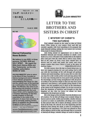 ULDAH MINISTRY
LETTER TO THE
BROTHERS AND
SISTERS IN CHRIST
【 MYSTERY OF CHRIST’S
TWO NATURES】
Your attitude should be the same as that of Christ
Jesus: Who, being in very nature God, and did not
consider equality with God something to be grasped, but
made himself nothing, taking the very nature of a servant,
being made in human likeness.
And being found in appearance as a man, he
humbled himself and became obedient to death –even
death on a cross! Therefore God exalted him to the highest
place and gave him the name that is above every name,
that at the name of Jesus every knee should bow, in
heaven and on earth and under the earth, and every
tongue confess that Jesus Christ is Lord, to the glory of
God the Father. PHILIPPIANS 2:5-11.
For this reason, since the day we heard about you, we
have not stopped praying for you and asking God to fill
you with the knowledge of his will through all spiritual
wisdom and understanding. And we pray this in order that
you may live a life worthy of the Lord and may please him
in every way: bearing fruit in every good work, growing in
the knowledge of God, being strengthened with all power
according to his glorious might so that you may have great
endurance and patience, and joyfully giving thanks to the
Father, who has qualified you to share in the inheritance
of the saints in the kingdom of light. For he has rescued us
from the dominion of darkness and brought us into the
kingdom of the Son he loves, in whom we have
redemption, the forgiveness of sins.
He is the image of the invisible God, the firstborn over
all creation. For by him all things were created: things in
heaven and on earth, visible and invisible, whether thrones
or powers or rulers or authorities; all things were created
by him and for him. He is before all things, and he is the
head of the body, the church; he is the beginning and the
firstborn from among the dead, so that in everything he
might have the supremacy. For God was pleased to have
all his fullness dwell in him, and through him to reconcile
to himself all things, whether things on earth or things in
1
　　平成２０年　３月　月報
フルダ・ミニストリー
ー主に在る
とこしえの集いー
　　　　 MARCH 2008
NO 149
Eternal Fellowship
News Bulletin
We believe in one GOD, in three
persons; FATHER, SON and
HOLY SPIRIT. We regard the
Bible (both Hebrew Bible and
New Testaments) as the only
infallible authoritative
WORD OF GOD.
HULDAH MINISTRY aims to return
to the Word Of God, founded on
Hebrew background and to interpret
it from Hebraic perspective,
acknowledging that Jesus is a Jew
and the Jewish-ness of His teaching
as a continuation from the Hebrew
Bible. The Ministry also aims to put
His teaching into practice, to have a
closer relationship with the Lord,
Jesus Christ, and to regularly have
a Christian fellowship so that this-
worldly kingdom of God will
materialise in the midst of the
followers of Jesus here and now, as
well as earnestly seeking Christ's
Return to establish the otherworldly
Kingdom of God on earth.
All activities are free of charge and no obligation
whatever. Just enjoy our fellowship!
www.huldahministry.com
information@huldahministry.com
 