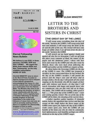 1
ULDAH MINISTRY
LETTER TO THE
BROTHERS AND
SISTERS IN CHRIST
【THE GREAT DAY OF THE LORD】
“I will sweep away everything from the face of
the earth,” declares the LORD. I will sweep away both
men and animals; I will sweep away the birds of the
air and the fish of the sea. The wicked will have only
heaps of rubble when I cut off man from the face of
the earth,” declares the LORD.
“I will stretch out my hand against Judah and
against all who live in Jerusalem. I will cut off from
this place every remnant of Baal, the names of the
pagan and the idolatrous priest ―those who bow
down and swear by the LORD and who also swear by
Molech, those who turn back from following the
LORD and neither ask the LORD nor enquire of him.
Be silent before the Sovereign LORD, for the day
of the LORD is near. The LORD has prepared a
sacrifice; he has consecrated those he has invited. On
the day of the LORD‟s sacrifice I will punish the
princes and the king‟s sons and all those clad in
foreign clothes. On the day I will punish all who avoid
stepping on the threshold, who fill the temple of their
gods with violence and deceit.…At that time I will
search Jerusalem with lamps and punish those who
are complacent, who are like wine left on its dregs,
who think, „The LORD will do nothing, either good or
bad.‟……“The great day of the LORD is near ―near
and coming quickly. Listen! The cry of the day of the
LORD will be bitter, the shouting of the warrior there.
…Gather together, gather together, O shameful
nation, before the appointed time arrives and that day
sweeps on like chaff, before the fierce anger of the
LORD comes upon you, before the day of the LORD‟s
wrath comes upon you. Seek the LORD, all you
humble of the land, you who do what he commands.
Seek righteousness, seek humility; perhaps you will be
sheltered on the day of the LORD‟s anger.
平成２１年 ３月 月報
フルダ・ミニストリー
ー主に在る
とこしえの集いー
MARCH 2009
NO 161
Eternal Fellowship
News Bulletin
We believe in one GOD, in three
persons; FATHER, SON and
HOLY SPIRIT. We regard the
Bible (both Hebrew Bible and
New Testaments) as the only
infallible authoritative
WORD OF GOD.
HULDAH MINISTRY aims to return
to the Word Of God, founded on
Hebrew background and to interpret
it from Hebraic perspective,
acknowledging that Jesus is a Jew
and the Jewish-ness of His teaching
as a continuation from the Hebrew
Bible. The Ministry also aims to put
His teaching into practice, to have a
closer relationship with the Lord,
Jesus Christ, and to regularly have
a Christian fellowship so that this-
worldly kingdom of God will
materialise in the midst of the
followers of Jesus here and now, as
well as earnestly seeking Christ's
Return to establish the otherworldly
Kingdom of God on earth.
All activities are free of charge and no obligation
whatever. Just enjoy our fellowship!
www.huldahministry.com
information@huldahministry.com
 