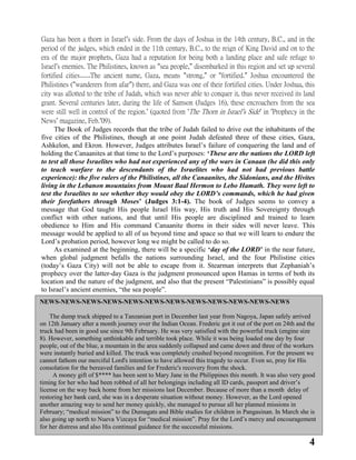 4
Gaza has been a thorn in Israel’s side. From the days of Joshua in the 14th century, B.C., and in the
period of the judges, which ended in the 11th century, B.C., to the reign of King David and on to the
era of the major prophets, Gaza had a reputation for being both a landing place and safe refuge to
Israel’s enemies. The Philistines, known as “sea people,” disembarked in this region and set up several
fortified cities……The ancient name, Gaza, means “strong,” or “fortified.” Joshua encountered the
Philistines (“wanderers from afar”) there, and Gaza was one of their fortified cities. Under Joshua, this
city was allotted to the tribe of Judah, which was never able to conquer it, thus never received its land
grant. Several centuries later, during the life of Samson (Judges 16), these encroachers from the sea
were still well in control of the region.’ (quoted from ‘The Thorn in Israel’s Side’ in ‘Prophecy in the
News’ magazine, Feb.’09).
The Book of Judges records that the tribe of Judah failed to drive out the inhabitants of the
five cities of the Philistines, though at one point Judah defeated three of these cities, Gaza,
Ashkelon, and Ekron. However, Judges attributes Israel‟s failure of conquering the land and of
holding the Canaanites at that time to the Lord‟s purposes: ‘These are the nations the LORD left
to test all those Israelites who had not experienced any of the wars in Canaan (he did this only
to teach warfare to the descendants of the Israelites who had not had previous battle
experience): the five rulers of the Philistines, all the Canaanites, the Sidonians, and the Hivites
living in the Lebanon mountains from Mount Baal Hermon to Lebo Hamath. They were left to
test the Israelites to see whether they would obey the LORD‟s commands, which he had given
their forefathers through Moses’ (Judges 3:1-4). The book of Judges seems to convey a
message that God taught His people Israel His way, His truth and His Sovereignty through
conflict with other nations, and that until His people are disciplined and trained to learn
obedience to Him and His command Canaanite thorns in their sides will never leave. This
message would be applied to all of us beyond time and space so that we will learn to endure the
Lord‟s probation period, however long we might be called to do so.
As examined at the beginning, there will be a specific ‘day of the LORD’ in the near future,
when global judgment befalls the nations surrounding Israel, and the four Philistine cities
(today‟s Gaza City) will not be able to escape from it. Stearman interprets that Zephaniah‟s
prophecy over the latter-day Gaza is the judgment pronounced upon Hamas in terms of both its
location and the nature of the judgment, and also that the present “Palestinians” is possibly equal
to Israel‟s ancient enemies, “the sea people”.
NEWS-NEWS-NEWS-NEWS-NEWS-NEWS-NEWS-NEWS-NEWS-NEWS-NEWS-NEWS
The dump truck shipped to a Tanzanian port in December last year from Nagoya, Japan safely arrived
on 12th January after a month journey over the Indian Ocean. Frederic got it out of the port on 24th and the
truck had been in good use since 9th February. He was very satisfied with the powerful truck (engine size
8). However, something unthinkable and terrible took place. While it was being loaded one day by four
people, out of the blue, a mountain in the area suddenly collapsed and came down and three of the workers
were instantly buried and killed. The truck was completely crushed beyond recognition. For the present we
cannot fathom our merciful Lord's intention to have allowed this tragedy to occur. Even so, pray for His
consolation for the bereaved families and for Frederic's recovery from the shock.
A money gift of $**** has been sent to Mary Jane in the Philippines this month. It was also very good
timing for her who had been robbed of all her belongings including all ID cards, passport and driver‟s
license on the way back home from her missions last December. Because of more than a month delay of
restoring her bank card, she was in a desperate situation without money. However, as the Lord opened
another amazing way to send her money quickly, she managed to pursue all her planned missions in
February; “medical mission” to the Dumagats and Bible studies for children in Pangasinan. In March she is
also going up north to Nueva Vizcaya for “medical mission”. Pray for the Lord‟s mercy and encouragement
for her distress and also His continual guidance for the successful missions.
 