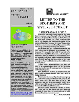 1
ULDAH MINISTRY
LETTER TO THE
BROTHERS AND
SISTERS IN CHRIST
【 RESURRECTION IS A FACT 】
As evening approached, there came a rich man
from Arimathea, named Joseph, who had himself
become a disciple of Jesus. Going to Pilate, he asked
for Jesus‟ body, wrapped it in a clean linen cloth, and
placed it in his own new tomb that he had cut out of
the rock. He rolled a big stone in front of the entrance
to the tomb and went away. Mary Magdalene and the
other Mary were sitting there opposite the tomb.
The next day, the one after Preparation Day, the
chief priests and the Pharisees went to Pilate. “Sir,”
they said, “we remember that while he was still alive
that deceiver said, „After three days I will rise again.‟
So give the order for the tomb to be made secure until
the third day. Otherwise, his disciples may come and
steal the body and tell the people that he has been
raised from the dead. This late deception will be worse
than the first.”
“Take a guard,” Pilate answered. “Go, make the
tomb as secure as you know how.” So they went and
made the tomb secure by putting a seal on the stone
and posting the guard.
After the Sabbath, at dawn on the first day of the
week, Mary Magdalene and the other Mary went to
look at the tomb.
There was a violent earthquake, for an angel of
the Lord came down from heaven and, going to the
tomb, rolled back the stone and sat on it. His
appearance was like lightening, and his clothes were
white as snow. The guards were so afraid of him that
they shook and became like dead men.
The angel said to the women, “Do not be afraid,
for I know that you are looking for Jesus, who was
crucified. He is not here; he has risen, just as he said.
Come and see the place where he lay.
MATTHEW 27:57-28:6.
平成２１年 ５月 月報
フルダ・ミニストリー
ー主に在る
とこしえの集いー
MAY 2009
NO 163
Eternal Fellowship
News Bulletin
We believe in one GOD, in three
persons; FATHER, SON and
HOLY SPIRIT. We regard the
Bible (both Hebrew Bible and
New Testament) as the only
infallible authoritative
WORD OF GOD.
HULDAH MINISTRY aims to return
to the Word Of God, founded on
Hebrew background and to interpret
it from Hebraic perspective,
acknowledging that Jesus is a Jew
and the Jewish-ness of His teaching
as a continuation from the Hebrew
Bible. The Ministry also aims to put
His teaching into practice, to have a
closer relationship with the Lord,
Jesus Christ, and to regularly have
a Christian fellowship so that this-
worldly kingdom of God will
materialise in the midst of the
followers of Jesus here and now, as
well as earnestly seeking Christ's
Return to establish the otherworldly
Kingdom of God on earth.
All activities are free of charge and no obligation
whatever. Just enjoy our fellowship!
www.huldahministry.com
information@huldahministry.com
 
