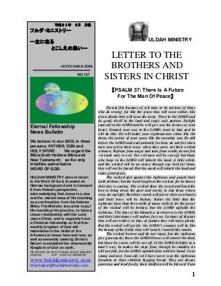 1
ULDAH MINISTRY
LETTER TO THE
BROTHERS AND
SISTERS IN CHRIST
【PSALM 37: There Is A Future
For The Man Of Peace】
Do not fret because of evil men or be envious of those
who do wrong; for like the grass they will soon wither, like
green plants they will soon die away. Trust in the LORD and
do good; dwell in the land and enjoy safe pasture. Delight
yourself in the LORD and he will give you the desires of your
heart. Commit your way to the LORD; trust in him and he
will do this: He will make your righteousness shine like the
dawn, the justice of your cause like the noonday sun. Be still
before the LORD and wait patiently for him; do not fret when
men succeed in their ways, when they carry out their wicked
schemes. Refrain from anger and turn from wrath; do not fret
─it leads only to evil. For evil men will be cut off, but those
who hope in the LORD will inherit the land. A little while,
and the wicked will be no more; though you look for them,
they will not be found. But the meek will inherit the land and
enjoy great peace.
The wicked plot against the righteous and gnash their
teeth at them; but the Lord laughs at the wicked, for he knows
their day is coming. The wicked draw the sword and bend the
bow to bring down the poor and needy, to slay those whose
ways are upright. But their swords will pierce their own hearts,
and their bows will be broken. Better the little that the
righteous have than the wealth of many wicked; for the power
of the wicked will be broken, but the LORD upholds the
righteous. The days of the blameless are known to the LORD,
and their inheritance will endure for ever. In times of disaster
they will not wither; in days of famine they will enjoy plenty.
But the wicked will perish: the LORD’s enemies will be like
the beauty of the fields, they will vanish ─vanish like smoke.
The wicked borrow and do not repay, but the righteous
give generously; those the LORD blesses will inherit the land,
but those he curses will be cut off. If the LORD delights in a
man’s way, he makes his steps firm; though he stumble, he
will not fall, for the LORD upholds him with his hand. I was
young and now I am old, yet I have never seen the righteous
forsaken or their children begging bread. They are always
generous and lend freely; their children will be blessed. Turn
平成２１年 ９月 月報
フルダ・ミニストリー
ー主に在る
とこしえの集いー
SEPTEMBER 2009
NO 167
Eternal Fellowship
News Bulletin
We believe in one GOD, in three
persons; FATHER, SON and
HOLY SPIRIT. We regard the
Bible (both Hebrew Bible and
New Testament) as the only
infallible authoritative
WORD OF GOD.
HULDAH MINISTRY aims to return
to the Word Of God, founded on
Hebrew background and to interpret
it from Hebraic perspective,
acknowledging that Jesus is a Jew
and the Jewish-ness of His teaching
as a continuation from the Hebrew
Bible. The Ministry also aims to put
His teaching into practice, to have a
closer relationship with the Lord,
Jesus Christ, and to regularly have
a Christian fellowship so that this-
worldly kingdom of God will
materialise in the midst of the
followers of Jesus here and now, as
well as earnestly seeking Christ's
Return to establish the otherworldly
Kingdom of God on earth.
All activities are free of charge and no obligation
whatever. Just enjoy our fellowship!
www.huldahministry.com
information@huldahministry.com
 
