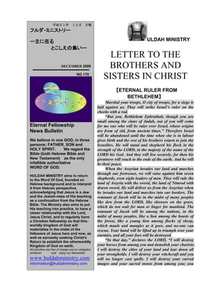 ULDAH MINISTRY
LETTER TO THE
BROTHERS AND
SISTERS IN CHRIST
【GLOBAL WARMING OR ICE AGE?】
“Announce this to the house of Jacob and
proclaim it in Judah: Hear this, you foolish and
senseless people, who have eyes but do not see, who
have ears but do not hear: Should you not fear me?”
declares the LORD. “Should you not tremble in my
presence? I made the sand a boundary for the sea, an
everlasting barrier it cannot cross it. But these people
have stubborn and rebellious hearts; they have turned
aside and gone away. They do not say to themselves,
„Let us fear the LORD our God, who gives autumn
and spring rains in season, who assures us of the
regular weeks of harvest.‟ Your wrongdoings have
kept these away; your sins have deprived you of good.
“Among my people are wicked men who lie in
wait like men who snare birds and like those who set
traps to catch men. Like cages full of birds, their
houses are full of deceit; they have become rich and
powerful and have grown fat and sleek. Their evil
deeds have no limit; they do not plead the case of the
fatherless to win it, they do not defend the rights of the
poor. Should I not punish them for this?” declares the
LORD. “Should I not avenge myself on such a nation
as this?
“A horrible and shocking thing has happened in
the land: The prophets prophesy lies, the priests rule
by their own authority, and my people love it this way.
But what will you do in the end? JEREMIAH 5:20-31.
Observe therefore all the commands I am giving
you today, so that you may have the strength to go in
and take over the land……the land you are crossing
the Jordan to take possession of is a land of
mountains and valleys that drinks rain from heaven.
It is a land the LORD cares for; the eyes of the LORD
your God are continually on it from the beginning of
the year to its end.
平成２２年 ２月 月報
フルダ・ミニストリー
ー主に在る
とこしえの集いー
FEBRUARY 2010
NO 172
Eternal Fellowship
News Bulletin
We believe in one GOD, in three
persons; FATHER, SON and
HOLY SPIRIT. We regard the
Bible (both Hebrew Bible and
New Testament) as the only
infallible authoritative
WORD OF GOD.
HULDAH MINISTRY aims to return
to the Word Of God, founded on
Hebrew background and to interpret
it from Hebraic perspective,
acknowledging that Jesus is a Jew
and the Jewish-ness of His teaching
as a continuation from the Hebrew
Bible. The Ministry also aims to put
His teaching into practice, to have a
closer relationship with the Lord,
Jesus Christ, and to regularly have
a Christian fellowship so that this-
worldly kingdom of God will
materialise in the midst of the
followers of Jesus here and now, as
well as earnestly seeking Christ's
Return to establish the otherworldly
Kingdom of God on earth.
All activities are free of charge and no obligation
whatever. Just enjoy our fellowship!
www.huldahministry.com
information@huldahministry.com
 