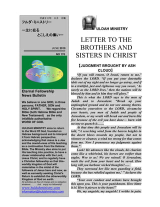 ULDAH MINISTRY
LETTER TO THE
BROTHERS AND
SISTERS IN CHRIST
【JUDGMENT BROUGHT BY ASH
CLOUD】
“If you will return, O Israel, return to me,”
declares the LORD. “If you put your detestable
idols out of my sight and no longer go astray, and if
in a truthful, just and righteous way you swear, „As
surely as the LORD lives,‟ then the nations will be
blessed by him and in him they will glory.”
This is what the LORD says to the men of
Judah and to Jerusalem: “Break up your
unploughed ground and do not sow among thorns.
Circumcise yourselves to the LORD, circumcise
your hearts, you men of Judah and people of
Jerusalem, or my wrath will break out and burn like
fire because of the evil you have done― burn with
no-one to quench it……
At that time this people and Jerusalem will be
told, “A scorching wind from the barren heights in
the desert blows towards my people, but not to
winnow or cleanse; a wind too strong for that comes
from me. Now I pronounce my judgments against
them.”
Look! He advances like the clouds, his chariots
come like a whirlwind, his horses are swifter than
eagles. Woe to us! We are ruined! O Jerusalem,
wash the evil from your heart and be saved. How
long will you harbour wicked thoughts?......
They surround her like men guarding a field,
because she has rebelled against me,‟ ” declares the
LORD.
“Your own conduct and actions have brought
this upon you. This is your punishment. How bitter
it is! How it pierces to the heart!”
Oh, my anguish, my anguish! I writhe in pain.
平成２２年 ６月 月報
フルダ・ミニストリー
ー主に在る
とこしえの集いー
JUNE 2010
NO 176
Eternal Fellowship
News Bulletin
We believe in one GOD, in three
persons; FATHER, SON and
HOLY SPIRIT. We regard the
Bible (both Hebrew Bible and
New Testament) as the only
infallible authoritative
WORD OF GOD.
HULDAH MINISTRY aims to return
to the Word Of God, founded on
Hebrew background and to interpret
it from Hebraic perspective,
acknowledging that Jesus is a Jew
and the Jewish-ness of His teaching
as a continuation from the Hebrew
Bible. The Ministry also aims to put
His teaching into practice, to have a
closer relationship with the Lord,
Jesus Christ, and to regularly have
a Christian fellowship so that this-
worldly kingdom of God will
materialise in the midst of the
followers of Jesus here and now, as
well as earnestly seeking Christ's
Return to establish the otherworldly
Kingdom of God on earth.
All activities are free of charge and no obligation
whatever. Just enjoy our fellowship!
www.huldahministry.com
information@huldahministry.com
 