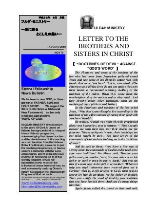 ULDAH MINISTRY
LETTER TO THE
BROTHERS AND
SISTERS IN CHRIST
【 “DOCTRINES OF DEVIL” AGAINST
“GOD’S WORD” 】
The Pharisees and some of the teachers of the
law who had come from Jerusalem gathered round
Jesus and saw some of his disciples eating food with
hands that were “unclean”, that is, unwashed. (The
Pharisees and all the Jews do not eat unless they give
their hands a ceremonial washing, holding to the
tradition of the elders. When they come from the
market-place they do not eat unless they wash. And
they observe many other traditions, such as the
washing of cups, pitchers and kettles.)
So the Pharisees and teachers of the law asked
Jesus, “Why don‟t your disciples live according to the
tradition of the elders instead of eating their food with
„unclean‟ hands?
He replied, “Isaiah was right when he prophesied
about you hypocrites; as it is written: “ „These people
honour me with their lips, but their hearts are far
from me. They worship me in vain; their teachings are
but rules taught by men.‟ You have let go of the
commands of God and are holding on to the traditions
of men.”
And he said to them: “You have a fine way of
setting aside the commands of God in order to observe
your own traditions! For Moses said, „Honour your
father and your mother,‟ and, „Anyone who curses his
father or mother must be put to death.‟ But you say
that if a man says to his father or mother: „Whatever
help you might otherwise have received from me is
Corban‟ (that is, a gift devoted to God), then you no
longer let him do anything for his father or mother.
Thus you nullify the word of God by your tradition
that you have handed down. And you do many things
like that.‟
Again Jesus called the crowd to him and said,
平成２２年 ８月 月報
フルダ・ミニストリー
ー主に在る
とこしえの集いー
AUGUST 2010
NO 178
Eternal Fellowship
News Bulletin
We believe in one GOD, in three
persons; FATHER, SON and
HOLY SPIRIT. We regard the
Bible (both Hebrew Bible and
New Testament) as the only
infallible authoritative
WORD OF GOD.
HULDAH MINISTRY aims to return
to the Word Of God, founded on
Hebrew background and to interpret
it from Hebraic perspective,
acknowledging that Jesus is a Jew
and the Jewish-ness of His teaching
as a continuation from the Hebrew
Bible. The Ministry also aims to put
His teaching into practice, to have a
closer relationship with the Lord,
Jesus Christ, and to regularly have
a Christian fellowship so that this-
worldly kingdom of God will
materialise in the midst of the
followers of Jesus here and now, as
well as earnestly seeking Christ's
Return to establish the otherworldly
Kingdom of God on earth.
All activities are free of charge and no obligation
whatever. Just enjoy our fellowship!
www.huldahministry.com
information@huldahministry.com
 