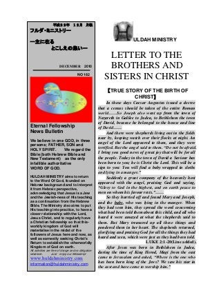 ULDAH MINISTRY
LETTER TO THE
BROTHERS AND
SISTERS IN CHRIST
【TRUE STORY OF THE BIRTH OF
CHRIST】
In those days Caesar Augustus issued a decree
that a census should be taken of the entire Roman
world……So Joseph also went up from the town of
Nazareth in Galilee to Judea, to Bethlehem the town
of David, because he belonged to the house and line
of David……
And there were shepherds living out in the fields
near by, keeping watch over their flocks at night. An
angel of the Lord appeared to them, and they were
terrified. But the angel said to them. “Do not be afraid.
I bring you good news of great joy that will be for all
the people. Today in the town of David a Saviour has
been born to you; he is Christ the Lord. This will be a
sign to you: You will find a baby wrapped in cloths
and lying in a manger.”
Suddenly a great company of the heavenly host
appeared with the angel, praising God and saying,
“Glory to God in the highest, and on earth peace to
men on whom his favour rests.”……
So they hurried off and found Mary and Joseph,
and the baby, who was lying in the manger. When
they had seen him, they spread the word concerning
what had been told them about this child, and all who
heard it were amazed at what the shepherds said to
them. But Mary treasured up all these things and
pondered them in her heart. The shepherds returned,
glorifying and praising God for all the things they had
heard and seen, which were just as they had been told.
LUKE 2:1-20(Line added).
After Jesus was born in Bethlehem in Judea,
during the time of King Herod, Magi from the east
came to Jerusalem and asked, “Where is the one who
has been born king of the Jews? We saw his star in
the east and have come to worship him.”
平成２２年 １２月 月報
フルダ・ミニストリー
ー主に在る
とこしえの集いー
DECEMBER 2010
NO 182
Eternal Fellowship
News Bulletin
We believe in one GOD, in three
persons; FATHER, SON and
HOLY SPIRIT. We regard the
Bible (both Hebrew Bible and
New Testament) as the only
infallible authoritative
WORD OF GOD.
HULDAH MINISTRY aims to return
to the Word Of God, founded on
Hebrew background and to interpret
it from Hebraic perspective,
acknowledging that Jesus is a Jew
and the Jewish-ness of His teaching
as a continuation from the Hebrew
Bible. The Ministry also aims to put
His teaching into practice, to have a
closer relationship with the Lord,
Jesus Christ, and to regularly have
a Christian fellowship so that this-
worldly kingdom of God will
materialise in the midst of the
followers of Jesus here and now, as
well as earnestly seeking Christ's
Return to establish the otherworldly
Kingdom of God on earth.
All activities are free of charge and no obligation
whatever. Just enjoy our fellowship!
www.huldahministry.com
information@huldahministry.com
 