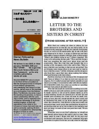 ULDAH MINISTRY
LETTER TO THE
BROTHERS AND
SISTERS IN CHRIST
【TREND SEEKING AFTER NOVELTY】
While Paul was waiting for them in Athens, he was
greatly distressed to see that the city was full of idols. So he
reasoned in the synagogue with the Jews and the God-fearing
Greeks, as well as in the market-place day by day with those
who happened to be there. A group of Epicurean and Stoic
philosophers began to dispute with him. Some of them asked,
“What is this babbler trying to say?” Others remarked, “He
seems to be advocating foreign gods.” They said this because
Paul was preaching the good news about Jesus and the
resurrection. Then they took him and brought him to a
meeting of the Areopagus, where they said to him, “May we
know what this new teaching is that you are presenting? You
are bringing some strange ideas to our ears, and we want to
know what they mean.” (All the Athenians and the foreigners
who lived there spent their time doing nothing but talking
about and listening to the latest ideas.)
Paul then stood up in the meeting of the Areopagus and
said: “men of Athens! I see that in every way you are very
religious. For I walked around and looked carefully at your
objects of worship, I even found an altar with this inscription:
TO UNKNOWN GOD. Now what you worship as something
unknown I am going to proclaim to you.
“The God who made the world and everything in it is the
LORD of heaven and earth and does not live in temples built
by hands. And he is not served by human hands, as if he
needed anything, because he himself gives all men life and
breadth and everything else. From one man he made every
nation of men, that they should inhabit the whole earth; and
he determined the times set for them and the exact places
where they should live. God did this so that men would seek
him and perhaps reach out for him and find him, though he is
not far from each one of us. For in him we live and move and
have our being. As some of your own poets have said, „We are
his offspring.‟
“Therefore since we are God‟s offspring, we should not
think that the divine being is like gold or silver or stone ―an
image made by man‟s design and skill. In the past God
overlooked such ignorance, but now he commands all people
everywhere to repent. For he has set a day when he will judge
平成２２年 １０月 月報
フルダ・ミニストリー
ー主に在る
とこしえの集いー
OCTOBER 2010
NO 180
Eternal Fellowship
News Bulletin
We believe in one GOD, in three
persons; FATHER, SON and
HOLY SPIRIT. We regard the
Bible (both Hebrew Bible and
New Testament) as the only
infallible authoritative
WORD OF GOD.
HULDAH MINISTRY aims to return
to the Word Of God, founded on
Hebrew background and to interpret
it from Hebraic perspective,
acknowledging that Jesus is a Jew
and the Jewish-ness of His teaching
as a continuation from the Hebrew
Bible. The Ministry also aims to put
His teaching into practice, to have a
closer relationship with the Lord,
Jesus Christ, and to regularly have
a Christian fellowship so that this-
worldly kingdom of God will
materialise in the midst of the
followers of Jesus here and now, as
well as earnestly seeking Christ's
Return to establish the otherworldly
Kingdom of God on earth.
All activities are free of charge and no obligation
whatever. Just enjoy our fellowship!
www.huldahministry.com
information@huldahministry.com
 