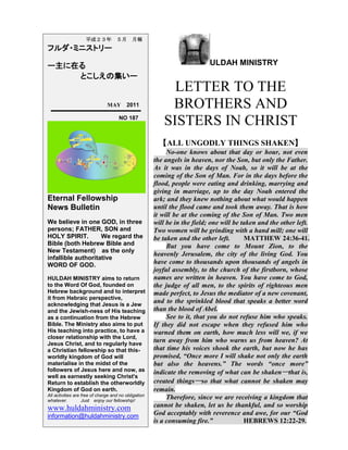 ULDAH MINISTRY
LETTER TO THE
BROTHERS AND
SISTERS IN CHRIST
【ALL UNGODLY THINGS SHAKEN】
No-one knows about that day or hour, not even
the angels in heaven, nor the Son, but only the Father.
As it was in the days of Noah, so it will be at the
coming of the Son of Man. For in the days before the
flood, people were eating and drinking, marrying and
giving in marriage, up to the day Noah entered the
ark; and they knew nothing about what would happen
until the flood came and took them away. That is how
it will be at the coming of the Son of Man. Two men
will be in the field; one will be taken and the other left.
Two women will be grinding with a hand mill; one will
be taken and the other left. MATTHEW 24:36-41.
But you have come to Mount Zion, to the
heavenly Jerusalem, the city of the living God. You
have come to thousands upon thousands of angels in
joyful assembly, to the church of the firstborn, whose
names are written in heaven. You have come to God,
the judge of all men, to the spirits of righteous men
made perfect, to Jesus the mediator of a new covenant,
and to the sprinkled blood that speaks a better word
than the blood of Abel.
See to it, that you do not refuse him who speaks.
If they did not escape when they refused him who
warned them on earth, how much less will we, if we
turn away from him who warns us from heaven? At
that time his voices shook the earth, but now he has
promised, “Once more I will shake not only the earth
but also the heavens.” The words “once more”
indicate the removing of what can be shaken─that is,
created things─so that what cannot be shaken may
remain.
Therefore, since we are receiving a kingdom that
cannot be shaken, let us be thankful, and so worship
God acceptably with reverence and awe, for our “God
is a consuming fire.” HEBREWS 12:22-29.
平成２３年 ５月 月報
フルダ・ミニストリー
ー主に在る
とこしえの集いー
MAY 2011
NO 187
Eternal Fellowship
News Bulletin
We believe in one GOD, in three
persons; FATHER, SON and
HOLY SPIRIT. We regard the
Bible (both Hebrew Bible and
New Testament) as the only
infallible authoritative
WORD OF GOD.
HULDAH MINISTRY aims to return
to the Word Of God, founded on
Hebrew background and to interpret
it from Hebraic perspective,
acknowledging that Jesus is a Jew
and the Jewish-ness of His teaching
as a continuation from the Hebrew
Bible. The Ministry also aims to put
His teaching into practice, to have a
closer relationship with the Lord,
Jesus Christ, and to regularly have
a Christian fellowship so that this-
worldly kingdom of God will
materialise in the midst of the
followers of Jesus here and now, as
well as earnestly seeking Christ's
Return to establish the otherworldly
Kingdom of God on earth.
All activities are free of charge and no obligation
whatever. Just enjoy our fellowship!
www.huldahministry.com
information@huldahministry.com
 