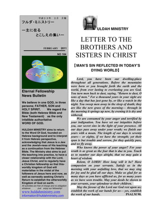 ULDAH MINISTRY
LETTER TO THE
BROTHERS AND
SISTERS IN CHRIST
【MANʼS SIN REFLECTED IN TODAYʼS
DYING WORLD】
Lord, you have been our dwelling-place
throughout all generations. Before the mountains
were born or you brought forth the earth and the
world, from ever lasting to everlasting you are God.
You turn men back to dust, saying, “Return to dust, O
sons of men.” For a thousand years in your sight are
like a day that has just gone by, or like a watch in the
night. You sweep men away in the sleep of death; they
are like the new grass of the morning— through in
the morning it springs up new, by evening it is dry and
withered.
We are consumed by your anger and terrified by
your indignation. You have set our iniquities before
you, our secret sins in the light of your presence. All
our days pass away under your wrath; we finish our
years with a moan. The length of our days is seventy
years— or eighty, if we have the strength; yet their
span is but trouble and sorrow, for they quickly pass,
and we fly away.
Who knows the power of your anger? For your
wrath is as great as the fear that is due to you. Teach
us to number our days alright, that we may gain a
heart of wisdom.
Relent, O LORD! How long will it be? Have
compassion on your servants. Satisfy us in the
morning with your unfailing love, that we may sing
for joy and be glad all our days. Make us glad for as
many days as you have afflicted us, for as many years
as we have seen trouble. May your deeds be shown to
your servants, your splendour to their children.
May the favour of the Lord our God rest upon us;
establish the work of our hands for us— yes, establish
the work of our hands. PSALM 90.
	
  	
  平成２３年	
  ２月	
  月報
フルダ・ミニストリー
ー主に在る
とこしえの集いー
	
  	
  	
  FEBRUARY 2011
NO 184
Eternal Fellowship
News Bulletin
We believe in one GOD, in three
persons; FATHER, SON and
HOLY SPIRIT. We regard the
Bible (both Hebrew Bible and
New Testament) as the only
infallible authoritative
WORD OF GOD.
HULDAH MINISTRY aims to return
to the Word Of God, founded on
Hebrew background and to interpret
it from Hebraic perspective,
acknowledging that Jesus is a Jew
and the Jewish-ness of His teaching
as a continuation from the Hebrew
Bible. The Ministry also aims to put
His teaching into practice, to have a
closer relationship with the Lord,
Jesus Christ, and to regularly have
a Christian fellowship so that this-
worldly kingdom of God will
materialise in the midst of the
followers of Jesus here and now, as
well as earnestly seeking Christ's
Return to establish the otherworldly
Kingdom of God on earth.
All activities are free of charge and no obligation
whatever. Just enjoy our fellowship!
www.huldahministry.com
information@huldahministry.com
 