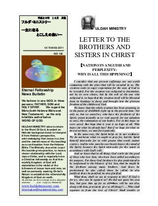 ULDAH MINISTRY
LETTER TO THE
BROTHERS AND
SISTERS IN CHRIST
【NATIONS IN ANGUISH AND
PERPLEXITY:
WHY IS ALL THIS HPPENING?】
I consider that our present sufferings are not worth
comparing with the glory that will be revealed in us. The
creation waits in eager expectation for the sons of God to
be revealed. For the creation was subjected to frustration,
not by its own choice, but by the will of the one who
subjected it, in hope that the creation itself will be liberated
from its bondage to decay and brought into the glorious
freedom of the children of God.
We know that the whole creation has been groaning as
in the pains of childbirth right up to the present time. Not
only so, but we ourselves, who have the firstfruits of the
Spirit, groan inwardly as we wait eagerly for our adoption
as sons, the redemption of our bodies. For in this hope we
were saved. But hope that is seen is no hope at all. Who
hopes for what he already has? But if we hope for what we
do not yet have, we wait for it patiently.
In the same way, the Spirit helps us in our weakness.
We do not know what we ought to pray for, but the Spirit
himself intercedes for us with groans that words cannot
express. And he who searches our hearts knows the mind of
the Spirit, because the Spirit intercedes for the saints in
accordance with God’s will.
And we know that in all things God works for the good
of those who love him, who have been called according to
his purpose. For those God foreknew he also predestined to
be conformed to the likeness of his Son, that he might be
the firstborn among many brothers. And those he
predestined, he also called; those he called, he also
justified; those he justified, he also glorified.
What then, shall we say in response to this? If God is
for us, who can be against us? He did not spare his own
Son, but gave him up for us all―how will he not also,
along with him, graciously give us all things?......Who shall
separate us from the love of Christ? Shall trouble or
平成２３年 １０月 月報
フルダ・ミニストリー
ー主に在る
とこしえの集いー
OCTOBER 2011
NO 192
Eternal Fellowship
News Bulletin
We believe in one GOD, in three
persons; FATHER, SON and
HOLY SPIRIT. We regard the
Bible (both Hebrew Bible and
New Testament) as the only
infallible authoritative
WORD OF GOD.
HULDAH MINISTRY aims to return
to the Word Of God, founded on
Hebrew background and to interpret
it from Hebraic perspective,
acknowledging that Jesus is a Jew
and the Jewish-ness of His teaching
as a continuation from the Hebrew
Bible. The Ministry also aims to put
His teaching into practice, to have a
closer relationship with the Lord,
Jesus Christ, and to regularly have
a Christian fellowship so that this-
worldly kingdom of God will
materialise in the midst of the
followers of Jesus here and now, as
well as earnestly seeking Christ's
Return to establish the otherworldly
Kingdom of God on earth.
All activities are free of charge and no obligation
whatever. Just enjoy our fellowship!
www.huldahministry.com
information@huldahministry.com
 