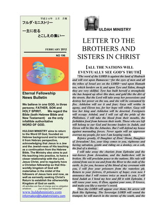 ULDAH MINISTRY
LETTER TO THE
BROTHERS AND
SISTERS IN CHRIST
【ALL THE NATIONS WILL
EVENTUALLY SEE GOD’S TRUTH】
“The word of the LORD is against the land of Hadrach
and will rest upon Damascus―for the eyes of men and all
the tribes of Israel are on the LORD―and upon Hamath
too, which borders on it, and upon Tyre and Sidon, though
they are very skillful. Tyre has built herself a stronghold;
she has heaped up silver like dust, and gold like the dirt of
the streets. But the Lord will take away her possessions and
destroy her power on the sea, and she will be consumed by
fire. Ashkelon will see it and fear; Gaza will writhe in
agony, and Ekron too, for her hope will wither. Gaza will
lose her king and Ashkelon will be deserted. Foreigners
will occupy Ashdod, and I will cut off the pride of the
Philistines. I will take the blood from their mouths, the
forbidden food from between their teeth. Those who are left
will belong to our God and become leaders in Judah, and
Ekron will be like the Jebusites. But I will defend my house
against marauding forces. Never again will an oppressor
overrun my people, for now I am keeping watch.
Rejoice greatly, O Daughter of Zion! Shout, Daughter
of Jerusalem! See, your king comes to you, righteous and
having salvation, gentle and riding on a donkey, on a colt,
the foal of a donkey.
I will take away the chariots from Ephraim and the
war-horses from Jerusalem, and the battle-bow will be
broken. He will proclaim peace to the nations. His rule will
extend from sea to sea and from the River to the ends of the
earth. As for you, because of the blood of my covenant with
you, I will free your prisoners from the waterless pit.
Return to your fortress, O prisoners of hope; even now I
announce that I will restore twice as much to you. I will
bend Judah as I bend my bow and fill it with Ephraim. I
will rouse your sons, O Zion, against your sons, O Greece,
and make you like a warrior’s sword.
Then the LORD will appear over them; his arrow will
flash like lightning. The Sovereign LORD will sound the
trumpet; he will march in the storms of the south, and the
平成２４年 ２月 月報
フルダ・ミニストリー
ー主に在る
とこしえの集いー
FEBRUARY 2012
NO 196
Eternal Fellowship
News Bulletin
We believe in one GOD, in three
persons; FATHER, SON and
HOLY SPIRIT. We regard the
Bible (both Hebrew Bible and
New Testament) as the only
infallible authoritative
WORD OF GOD.
HULDAH MINISTRY aims to return
to the Word Of God, founded on
Hebrew background and to interpret
it from Hebraic perspective,
acknowledging that Jesus is a Jew
and the Jewish-ness of His teaching
as a continuation from the Hebrew
Bible. The Ministry also aims to put
His teaching into practice, to have a
closer relationship with the Lord,
Jesus Christ, and to regularly have
a Christian fellowship so that this-
worldly kingdom of God will
materialise in the midst of the
followers of Jesus here and now, as
well as earnestly seeking Christ's
Return to establish the otherworldly
Kingdom of God on earth.
All activities are free of charge and no obligation
whatever. Just enjoy our fellowship!
www.huldahministry.com
information@huldahministry.com
 