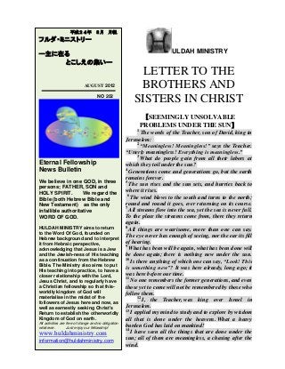 ULDAH MINISTRY
LETTER TO THE
BROTHERS AND
SISTERS IN CHRIST
【SEEMINGLY UNSOLVABLE
PROBLEMS UNDER THE SUN】
1
The words of the Teacher, son of David, king in
Jerusalem:
2
“Meaningless! Meaningless!” says the Teacher.
“Utterly meaningless! Everything is meaningless.”
3
What do people gain from all their labors at
which they toil under the sun?
4
Generations come and generations go, but the earth
remains forever.
5
The sun rises and the sun sets, and hurries back to
where it rises.
6
The wind blows to the south and turns to the north;
round and round it goes, ever returning on its course.
7
All streams flow into the sea, yet the sea is never full.
To the place the streams come from, there they return
again.
8
All things are wearisome, more than one can say.
The eye never has enough of seeing, nor the ear its fill
of hearing.
9
What has been will be again, what has been done will
be done again; there is nothing new under the sun.
10
Is there anything of which one can say, “Look! This
is something new”? It was here already, long ago; it
was here before our time.
11
No one remembers the former generations, and even
those yet to come will not be remembered by those who
follow them.
12
I, the Teacher, was king over Israel in
Jerusalem.
13
I applied my mind to study and to explore by wisdom
all that is done under the heavens. What a heavy
burden God has laid on mankind!
14
I have seen all the things that are done under the
sun; all of them are meaningless, a chasing after the
wind.
平成２４年 ８月 月報
フルダ・ミニストリー
ー主に在る
とこしえの集いー
AUGUST 2012
NO 202
Eternal Fellowship
News Bulletin
We believe in one GOD, in three
persons; FATHER, SON and
HOLY SPIRIT. We regard the
Bible (both Hebrew Bible and
New Testament) as the only
infallible authoritative
WORD OF GOD.
HULDAH MINISTRY aims to return
to the Word Of God, founded on
Hebrew background and to interpret
it from Hebraic perspective,
acknowledging that Jesus is a Jew
and the Jewish-ness of His teaching
as a continuation from the Hebrew
Bible. The Ministry also aims to put
His teaching into practice, to have a
closer relationship with the Lord,
Jesus Christ, and to regularly have
a Christian fellowship so that this-
worldly kingdom of God will
materialise in the midst of the
followers of Jesus here and now, as
well as earnestly seeking Christ's
Return to establish the otherworldly
Kingdom of God on earth.
All activities are free of charge and no obligation
whatever. Just enjoy our fellowship!
www.huldahministry.com
information@huldahministry.com
 