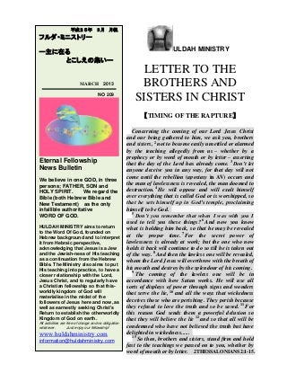 ULDAH MINISTRY
LETTER TO THE
BROTHERS AND
SISTERS IN CHRIST
【TIMING OF THE RAPTURE】
Concerning the coming of our Lord Jesus Christ
and our being gathered to him, we ask you, brothers
and sisters, 2
not to become easily unsettled or alarmed
by the teaching allegedly from us – whether by a
prophecy or by word of mouth or by letter – asserting
that the day of the Lord has already come. 3
Don’t let
anyone deceive you in any way, for that day will not
come until the rebellion (apostasy in AV) occurs and
the man of lawlessness is revealed, the man doomed to
destruction. 4
He will oppose and will exalt himself
over everything that is called God or is worshipped, so
that he sets himself up in God’s temple, proclaiming
himself to be God.
5
Don’t you remember that when I was with you I
used to tell you these things? 6
And now you know
what is holding him back, so that he may be revealed
at the proper time. 7
For the secret power of
lawlessness is already at work; but the one who now
holds it back will continue to do so till he is taken out
of the way. 8
And then the lawless one will be revealed,
whom the Lord Jesus will overthrow with the breath of
his mouth and destroy by the splendour of his coming.
9
The coming of the lawless one will be in
accordance with how Satan works. He will use all
sorts of displays of power through signs and wonders
that serve the lie, 10
and all the ways that wickedness
deceives those who are perishing. They perish because
they refused to love the truth and so be saved. 11
For
this reason God sends them a powerful delusion so
that they will believe the lie 12
and so that all will be
condemned who have not believed the truth but have
delighted in wickedness......
15
So then, brothers and sisters, stand firm and hold
fast to the teachings we passed on to you, whether by
word of mouth or by letter. 2THESSALONIANS2:1-15.
平成２５年 ３月 月報
フルダ・ミニストリー
ー主に在る
とこしえの集いー
MARCH 2013
NO 209
Eternal Fellowship
News Bulletin
We believe in one GOD, in three
persons; FATHER, SON and
HOLY SPIRIT. We regard the
Bible (both Hebrew Bible and
New Testament) as the only
infallible authoritative
WORD OF GOD.
HULDAH MINISTRY aims to return
to the Word Of God, founded on
Hebrew background and to interpret
it from Hebraic perspective,
acknowledging that Jesus is a Jew
and the Jewish-ness of His teaching
as a continuation from the Hebrew
Bible. The Ministry also aims to put
His teaching into practice, to have a
closer relationship with the Lord,
Jesus Christ, and to regularly have
a Christian fellowship so that this-
worldly kingdom of God will
materialise in the midst of the
followers of Jesus here and now, as
well as earnestly seeking Christ's
Return to establish the otherworldly
Kingdom of God on earth.
All activities are free of charge and no obligation
whatever. Just enjoy our fellowship!
www.huldahministry.com
information@huldahministry.com
 