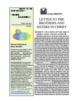 ULDAH MINISTRY
LETTER TO THE
BROTHERS AND
SISTERS IN CHRIST
【CHRIST’S TEACHING OF THE GREAT
TRIBULATION AND HIS COMING】
13
Brothers and sisters, we do not want you to be
uninformed about those who sleep in death, so that
you do not grieve like the rest of mankind, who have
no hope. 14
For we believe that Jesus died and rose
again, and so we believe that God will bring with Jesus
those who have fallen asleep in him. 15
According to
the Lord’s word, we tell you that we who are still alive,
who are left until the coming of the Lord, will certainly
not precede those who have fallen asleep. 16
For the
Lord himself will come down from heaven, with a loud
command, with the voice of the archangel and with the
trumpet call of God, and the dead in Christ will rise
first. 17
After that, we who are still alive and are left
will be caught up together with them in the clouds to
meet the Lord in the air. And so we will be with the
Lord for ever. THESSALONIANS4:13-17.
51
Listen, I tell you a mystery: we will not all sleep,
but we will all be changed – 52
in a flash, in the
twinkling of an eye, at the last trumpet. For the
trumpet will sound, the dead will be raised
imperishable, and we will be changed. 53
For the
perishable must clothe itself with the imperishable,
and the mortal with immortality. 54
When the
perishable has been clothed with the imperishable,
and the mortal with immortality, then the saying that
is written will come true: ‘Death has been swallowed
up in victory.’ 1CORINTHIANS15:51-54.
29
‘Immediately after the distress of those days ‘“the
sun will be darkened, and the moon will not give its
light; the stars will fall from the sky, and the heavenly
bodies will be shaken.” 30
‘Then will appear the sign of
the Son of Man in heaven. And then all the peoples of
the earth will mourn when they see the Son of Man
coming on the clouds of heaven, with power and great
平成２５年 ２月 月報
フルダ・ミニストリー
ー主に在る
とこしえの集いー
FEBRUARY 2013
NO 208
Eternal Fellowship
News Bulletin
We believe in one GOD, in three
persons; FATHER, SON and
HOLY SPIRIT. We regard the
Bible (both Hebrew Bible and
New Testament) as the only
infallible authoritative
WORD OF GOD.
HULDAH MINISTRY aims to return
to the Word Of God, founded on
Hebrew background and to interpret
it from Hebraic perspective,
acknowledging that Jesus is a Jew
and the Jewish-ness of His teaching
as a continuation from the Hebrew
Bible. The Ministry also aims to put
His teaching into practice, to have a
closer relationship with the Lord,
Jesus Christ, and to regularly have
a Christian fellowship so that this-
worldly kingdom of God will
materialise in the midst of the
followers of Jesus here and now, as
well as earnestly seeking Christ's
Return to establish the otherworldly
Kingdom of God on earth.
All activities are free of charge and no obligation
whatever. Just enjoy our fellowship!
www.huldahministry.com
information@huldahministry.com
 