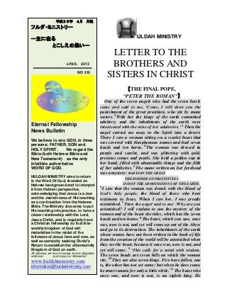 ULDAH MINISTRY
LETTER TO THE
BROTHERS AND
SISTERS IN CHRIST
【THE FINAL POPE,
“PETER THE ROMAN”】
One of the seven angels who had the seven bowls
came and said to me, ‘Come, I will show you the
punishment of the great prostitute, who sits by many
waters. 2
With her the kings of the earth committed
adultery, and the inhabitants of the earth were
intoxicated with the wine of her adulteries.’ 3
Then the
angel carried me away in the Spirit into a desert.
There I saw a woman sitting on a scarlet beast that
was covered with blasphemous names and had seven
heads and ten horns. 4
The woman was dressed in
purple and scarlet, and was glittering with gold,
precious stones and pearls. She held a golden cup in
her hand, filled with abominable things and the filth
of her adulteries. 5
The name written on her forehead
was a mystery: BABYLON THE GREAT
THE MOTHER OF PROSTITUTES
AND OF THE ABOMINATIONS OF THE EARTH.
6
I saw that the woman was drunk with the blood of
God’s holy people, the blood of those who bore
testimony to Jesus. When I saw her, I was greatly
astonished. 7
Then the angel said to me: ‘Why are you
astonished? I will explain to you the mystery of the
woman and of the beast she rides, which has the seven
heads and ten horns. 8
The beast, which you saw, once
was, now is not, and yet will come up out of the Abyss
and go to its destruction. The inhabitants of the earth
whose names have not been written in the book of life
from the creation of the world will be astonished when
they see the beast, because it once was, now is not, and
yet will come. 9
‘This calls for a mind with wisdom.
The seven heads are seven hills on which the woman
sits. 10
They are also seven kings. Five have fallen, one
is, the other has not yet come; but when he does come,
he must remain for only a little while. 11
The beast who
once was, and now is not, is an eighth king. He
平成２５年 ４月 月報
フルダ・ミニストリー
ー主に在る
とこしえの集いー
APRIL 2013
NO 210
Eternal Fellowship
News Bulletin
We believe in one GOD, in three
persons; FATHER, SON and
HOLY SPIRIT. We regard the
Bible (both Hebrew Bible and
New Testament) as the only
infallible authoritative
WORD OF GOD.
HULDAH MINISTRY aims to return
to the Word Of God, founded on
Hebrew background and to interpret
it from Hebraic perspective,
acknowledging that Jesus is a Jew
and the Jewish-ness of His teaching
as a continuation from the Hebrew
Bible. The Ministry also aims to put
His teaching into practice, to have a
closer relationship with the Lord,
Jesus Christ, and to regularly have
a Christian fellowship so that this-
worldly kingdom of God will
materialise in the midst of the
followers of Jesus here and now, as
well as earnestly seeking Christ's
Return to establish the otherworldly
Kingdom of God on earth.
All activities are free of charge and no obligation
whatever. Just enjoy our fellowship!
www.huldahministry.com
information@huldahministry.com
 