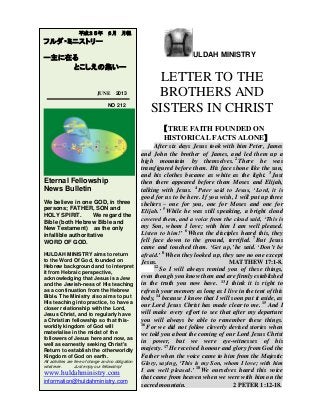 ULDAH MINISTRY
LETTER TO THE
BROTHERS AND
SISTERS IN CHRIST
【MOSES’ PENITENTIAL PSALM】
1
Lord, you have been our dwelling-place
throughout all generations.
2
Before the mountains were born
or you brought forth the whole world,
from everlasting to everlasting you are God.
3
You turn people back to dust,
saying, ‘Return to dust, you mortals.’
4
A thousand years in your sight
are like a day that has just gone by,
or like a watch in the night.
5
Yet you sweep people away in the sleep of death –
they are like the new grass of the morning:
6
In the morning it springs up new,
but by evening it is dry and withered.
7
We are consumed by your anger
and terrified by your indignation.
8
You have set our iniquities before you,
our secret sins in the light of your presence.
9
All our days pass away under your wrath;
we finish our years with a moan.
10
Our days may come to seventy years,
or eighty, if our strength endures;
yet the best of them are but trouble and sorrow,
for they quickly pass, and we fly away.
11
If only we knew the power of your anger!
Your wrath is as great as the fear that is your due.
12
Teach us to number our days,
that we may gain a heart of wisdom.
13
Relent, LORD! How long will it be?
Have compassion on your servants.
14
Satisfy us in the morning with your unfailing love,
that we may sing for joy and be glad all our days.
15
Make us glad for as many days as you have afflicted
us, for as many years as we have seen trouble.
平成２５年 ８月 月報
フルダ・ミニストリー
ー主に在る
とこしえの集いー
AUGUST 2013
NO 214
Eternal Fellowship
News Bulletin
We believe in one GOD, in three
persons; FATHER, SON and
HOLY SPIRIT. We regard the
Bible (both Hebrew Bible and
New Testament) as the only
infallible authoritative
WORD OF GOD.
HULDAH MINISTRY aims to return
to the Word Of God, founded on
Hebrew background and to interpret
it from Hebraic perspective,
acknowledging that Jesus is a Jew
and the Jewish-ness of His teaching
as a continuation from the Hebrew
Bible. The Ministry also aims to put
His teaching into practice, to have a
closer relationship with the Lord,
Jesus Christ, and to regularly have
a Christian fellowship so that this-
worldly kingdom of God will
materialise in the midst of the
followers of Jesus here and now, as
well as earnestly seeking Christ's
Return to establish the otherworldly
Kingdom of God on earth.
All activities are free of charge and no obligation
whatever. Just enjoy our fellowship!
huldahministry.blogspot.jp
huldahministry.com
information@huldahministry.com
 
