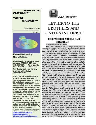 ULDAH MINISTRY
LETTER TO THE
BROTHERS AND
SISTERS IN CHRIST
【ENDANGERED MIDDLE EAST
CHRISTIANS】
A prophecy against Egypt:
See, the LORD rides on a swift cloud and is
coming to Egypt. The idols of Egypt tremble before
him, and the hearts of the Egyptians melt with fear.
2
‘I will stir up Egyptian against Egyptian – brother
will fight against brother, neighbour against
neighbour, city against city, kingdom against kingdom.
3
The Egyptians will lose heart, and I will bring their
plans to nothing; they will consult the idols and the
spirits of the dead, the mediums and the spiritists. 4
I
will hand the Egyptians over to the power of a cruel
master, and a fierce king will rule over them,’ declares
the Lord, the LORD Almighty. 5
The waters of the river
will dry up, and the river bed will be parched and dry.
6
The canals will stink; the streams of Egypt will
dwindle and dry up. The reeds and rushes will wither,
7
also the plants along the Nile, at the mouth of the
river. Every sown field along the Nile will become
parched, will blow away and be no more. 8
The
fishermen will groan and lament, all who cast hooks
into the Nile; those who throw nets on the water will
pine away. 9
Those who work with combed flax will
despair, the weavers of fine linen will lose hope. 10
The
workers in cloth will be dejected, and all the wage
earners will be sick at heart. 11
The officials of Zoan
are nothing but fools; the wise counsellors of Pharaoh
give senseless advice. How can you say to Pharaoh, ‘I
am one of the wise men, a disciple of the ancient
kings’? 12
Where are your wise men now? Let them
show you and make known what the LORD Almighty
has planned against Egypt. 13
The officials of Zoan
have become fools, the leaders of Memphis are
deceived; the cornerstones of her peoples have led
Egypt astray. 14
The LORD has poured into them a
平成２５年 ９月 月報
フルダ・ミニストリー
ー主に在る
とこしえの集いー
SEPTEMBER 2013
NO 215
Eternal Fellowship
News Bulletin
We believe in one GOD, in three
persons; FATHER, SON and
HOLY SPIRIT. We regard the
Bible (both Hebrew Bible and
New Testament) as the only
infallible authoritative
WORD OF GOD.
HULDAH MINISTRY aims to return
to the Word Of God, founded on
Hebrew background and to interpret
it from Hebraic perspective,
acknowledging that Jesus is a Jew
and the Jewish-ness of His teaching
as a continuation from the Hebrew
Bible. The Ministry also aims to put
His teaching into practice, to have a
closer relationship with the Lord,
Jesus Christ, and to regularly have
a Christian fellowship so that this-
worldly kingdom of God will
materialise in the midst of the
followers of Jesus here and now, as
well as earnestly seeking Christ's
Return to establish the otherworldly
Kingdom of God on earth.
All activities are free of charge and no obligation
whatever. Just enjoy our fellowship!
huldahministry.blogspot.jp
huldahministry.com
information@huldahministry.com
 