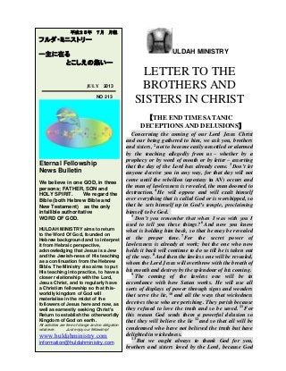ULDAH MINISTRY
LETTER TO THE
BROTHERS AND
SISTERS IN CHRIST
【THE END TIME SATANIC
DECEPTIONS AND DELUSIONS】
Concerning the coming of our Lord Jesus Christ
and our being gathered to him, we ask you, brothers
and sisters, 2
not to become easily unsettled or alarmed
by the teaching allegedly from us – whether by a
prophecy or by word of mouth or by letter – asserting
that the day of the Lord has already come. 3
Don’t let
anyone deceive you in any way, for that day will not
come until the rebellion (apostasy in AV) occurs and
the man of lawlessness is revealed, the man doomed to
destruction. 4
He will oppose and will exalt himself
over everything that is called God or is worshipped, so
that he sets himself up in God’s temple, proclaiming
himself to be God.
5
Don’t you remember that when I was with you I
used to tell you these things? 6
And now you know
what is holding him back, so that he may be revealed
at the proper time. 7
For the secret power of
lawlessness is already at work; but the one who now
holds it back will continue to do so till he is taken out
of the way. 8
And then the lawless one will be revealed,
whom the Lord Jesus will overthrow with the breath of
his mouth and destroy by the splendour of his coming.
9
The coming of the lawless one will be in
accordance with how Satan works. He will use all
sorts of displays of power through signs and wonders
that serve the lie, 10
and all the ways that wickedness
deceives those who are perishing. They perish because
they refused to love the truth and so be saved. 11
For
this reason God sends them a powerful delusion so
that they will believe the lie 12
and so that all will be
condemned who have not believed the truth but have
delighted in wickedness.
13
But we ought always to thank God for you,
brothers and sisters loved by the Lord, because God
平成２５年 ７月 月報
フルダ・ミニストリー
ー主に在る
とこしえの集いー
JULY 2013
NO 213
Eternal Fellowship
News Bulletin
We believe in one GOD, in three
persons; FATHER, SON and
HOLY SPIRIT. We regard the
Bible (both Hebrew Bible and
New Testament) as the only
infallible authoritative
WORD OF GOD.
HULDAH MINISTRY aims to return
to the Word Of God, founded on
Hebrew background and to interpret
it from Hebraic perspective,
acknowledging that Jesus is a Jew
and the Jewish-ness of His teaching
as a continuation from the Hebrew
Bible. The Ministry also aims to put
His teaching into practice, to have a
closer relationship with the Lord,
Jesus Christ, and to regularly have
a Christian fellowship so that this-
worldly kingdom of God will
materialise in the midst of the
followers of Jesus here and now, as
well as earnestly seeking Christ's
Return to establish the otherworldly
Kingdom of God on earth.
All activities are free of charge and no obligation
whatever. Just enjoy our fellowship!
www.huldahministry.com
information@huldahministry.com
 